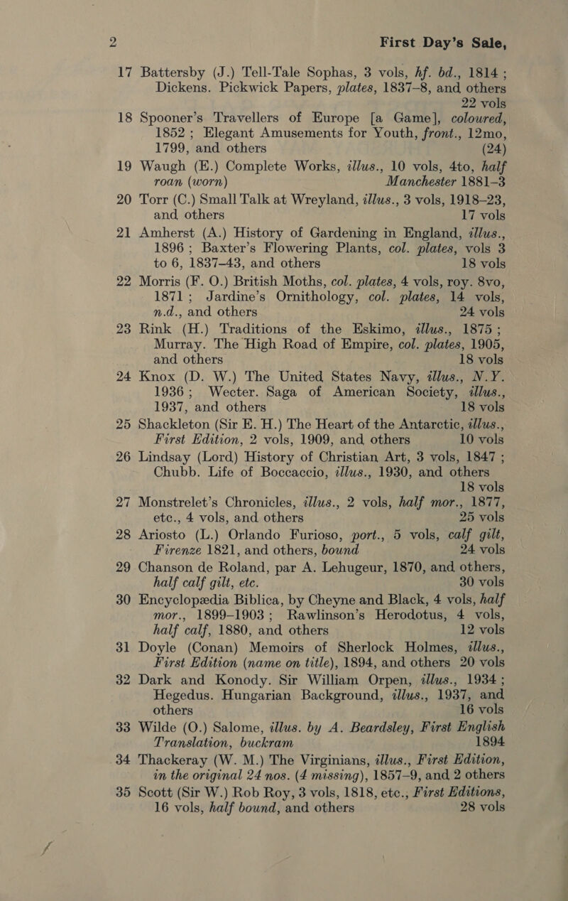 20 23 24 25 26 ag ~ 28 29 30 31 32 33 34 35 First Day’s Sale, Battersby (J.) Tell-Tale Sophas, 3 vols, hf. bd., 1814 ; Dickens. Pickwick Papers, plates, 1837-8, and others 22 vols Spooner’s Travellers of Europe [a Game], coloured, 1852 ; Elegant Amusements for Youth, front., 12mo, 1799, and others (24) Waugh (E.) Complete Works, illus., 10 vols, 4to, half roan (worn) Manchester 1881-3 Torr (C.) Small Talk at Wreyland, illus., 3 vols, 1918-23, and, others 17 vols Amherst (A.) History of Gardening in England, ¢llus., 1896 ; Baxter’s Flowering Plants, col. plates, vols 3 to 6, 1837-43, and others 18 vols Morris (F. O.) British Moths, col. plates, 4 vols, roy. 8vo, 1871; Jardine’s Ornithology, col. plates, 14 vols, n.d., and others 24 vols Rink (H.) Traditions of the Eskimo, ¢#llus., 1875 ; Murray. The High Road of Empire, col. plates, 1905, and others 18 vols Knox (D. W.) The United States Navy, tllus., N.Y. 1936; Wecter. Saga of American Society, illus., 1937, and others 18 vols Shackleton (Sir E. H.) The Heart of the Antarctic, ilus., First Edition, 2 vols, 1909, and others 10 vols Lindsay (Lord) History of Christian Art, 3 vols, 1847 ; Chubb. Life of Boccaccio, illus., 1930, and others 18 vols Monstrelet’s Chronicles, illus., 2 vols, half mor., 1877, etc., 4 vols, and others 25 vols Ariosto (L.) Orlando Furioso, port., 5 vols, calf gilt, Firenze 1821, and others, bound 24 vols Chanson de Roland, par A. Lehugeur, 1870, and others, half calf gilt, etc. 30 vols Encyclopedia Biblica, by Cheyne and Black, 4 vols, half mor., 1899-1903; Rawlinson’s Herodotus, 4 vols, half calf, 1880, and others 12 vols Doyle (Conan) Memoirs of Sherlock Holmes, dllus., First Edition (name on title), 1894, and others 20 vols Dark and Konody. Sir William Orpen, illus., 1934 ; Hegedus. Hungarian Background, illus., 1937, and others 16 vols Wilde (O.) Salome, illus. by A. Beardsley, First English Translation, buckram 1894 Thackeray (W. M.) The Virginians, illus., First Edition, in the original 24 nos. (4 missing), 1857-9, and, 2 others Scott (Sir W.) Rob Roy, 3 vols, 1818, etc., First Editions, 16 vols, half bound, and others 28 vols