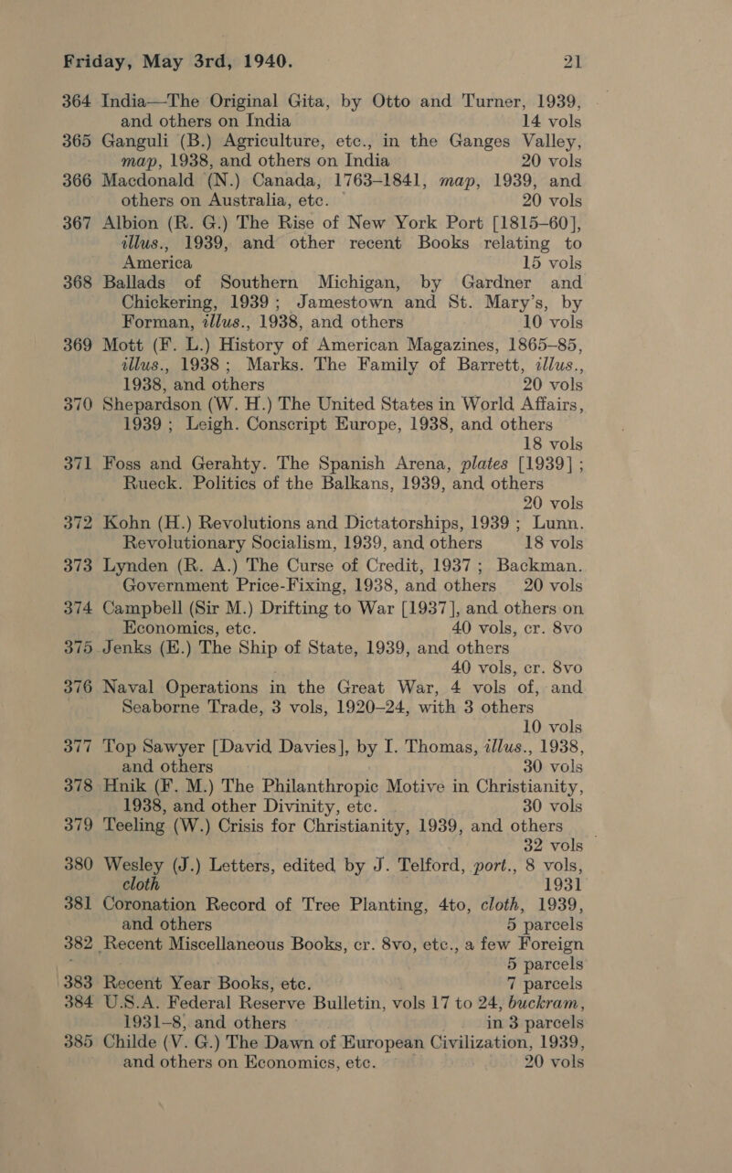 364 365 366 367 368 369 370 371 India—The Original Gita, by Otto and Turner, 1939, and others on India 14 vols Ganguli (B.) Agriculture, etc., in the Ganges Valley, map, 1938, and others on India 20 vols Macdonald (N.) Canada, 1763-1841, map, 1939, and others on Australia, etc. © 20 vols Albion (R. G.) The Rise of New York Port [1815-60], illus., 1939, and other recent Books relating to America 15 vols Ballads of Southern Michigan, by Gardner and Chickering, 1939; Jamestown and St. Mary’s, by Forman, tllus., 1938, and others 10 vols Mott (F. L.) History of American Magazines, 1865-85, illus., 1988; Marks. The Family of Barrett, illus., 1938, and others . 20 vols Shepardson (W. H.) The United States in World Affairs, 1939 ; Leigh. Conscript Europe, 1938, and others 18 vols Foss and Gerahty. The Spanish Arena, plates [1939] ; Rueck. Politics of the Balkans, 1939, and others 20 vols Kohn (H.) Revolutions and Dictatorships, 1939 ; Lunn. Revolutionary Socialism, 1939, and others 18 vols Lynden (R. A.) The Curse of Credit, 1937; Backman. Government Price-Fixing, 1938, and others 20 vols Campbell (Sir M.) Drifting to War [1937], and others on Economics, etc. 40 vols, cr. 8vo , 40 vols, cr. 8vo Naval Operations in the Great War, 4 vols of, and Seaborne Trade, 3 vols, 1920-24, with 3 others 10 vols Top Sawyer [David Davies], by I. Thomas, illus., 1938, and others 30 vols Hnik (F. M.) The Philanthropic Motive in Christianity, 1938, and other Divinity, etc. 30 vols Teeling (W.) Crisis for Christianity, 1939, and others __ 32 vols Wesley (J.) Letters, edited by J. Telford, port., 8 vols, cloth 1931 Coronation Record of Tree Planting, 4to, cloth, 1939, and others 5 parcels Recent Miscellaneous Books, cr. 8vo, etc., a few Foreign 5 parcels Recent Year Books, etc. 7 parcels U.S.A. Federal Reserve Bulletin, vols 17 to 24, buckram, 1931-8).and others’ — . in 3 parcels Childe (V. G.) The Dawn of European Civilization, 1939, and others on Economics, etc. — 20 vols