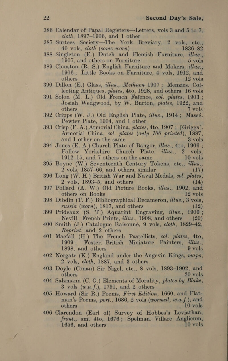 405 406 Second Day’s Sale, Calendar of Papal Registers—Letters, vols 3 and 5 to 7, cloth, 1897-1906, and 1 other Surtees Society—The York Breviary, 2 vols, etc., 40 vols, cloth (some worn) 1836-82 Singleton (E.) Dutch and Flemish Furniture, illus., 1907, and others on Furniture 5 vols Clouston (R. 8.) English Furniture and Makers, illus., 1906; Little Books on Furniture, 4 vols, 1912, and others 12 vols Dillon (E.) Glass, cllus., Methuen 1907; Menzies. Col- lecting Antiques, plates, 4to, 1928, and others 16 vols Solon (M. L.) Old French Faience, col. plates, 1903 ; Josiah Wedgwood, by W. Burton, plates, 1922, and others 7 vols Cripps (W. J.) Old English Plate, dllus., 1914; Massé. Pewter Plate, 1904, and 1 other Crisp (F. A.) Armorial China, plates, 4to, 1907 ; [Griggs]. Armorial China, col. plates (only 100 printed), 1887, and 1 other on the same 3 vols Jones (E. A.) Church Plate of Bangor, iJlus., 4to, 1906 ; Fallow. Yorkshire Church Plate, illus., 2 vols, 1912-15, and 7 others on the same 10 vols Boyne (W.) Seventeenth Century Tokens, etc., illus., 2 vols, 1857-66, and others, similar (17) Long (W. H.) British War and Naval Medals, col. plates, 2 vols, 1893-5, and others (14) Pollard (A. W.) Old Picture Books, illus., 1902, and others on Books 12 vols Dibdin (T. F.) Bibliographical Decameron, illus., 3 vols, russia (worn), 1817, and others (12) Prideaux (S. T.) Aquatint Engraving, dllus., 1909 ; Nevill. French Prints, illws., 1908, and others (20) Smith (J.) Catalogue Raisonné, 9 vols, cloth, 1829-42, Reprint, and 2 others Macfall (H.) The French Pastellists, col. plates, 4to, 1909; Foster. British Miniature Painters, illus., 1898, and others 9 vols Norgate (K.) England under the Angevin Kings, maps, 2 vols, cloth, 1887, and 3 others Doyle (Conan) Sir Nigel, etc., 8 vols, 1893-1902, and others 3 20 vols Salzmann (C. G.) Elements of Morality, plates by Blake, 3 vols (w.a.f.), 1791, and 2 others Howard (Sir R.) Poems, First Edition, 1660, and Flat- man’s Poems, port., 1686, 2 vols (wormed, w.a.f.), and others 10 vols Clarendon (Earl of) Survey of Hobbes’s Leviathan, front., sm. 4to, 1676; Spelman. Villare Anglicum,