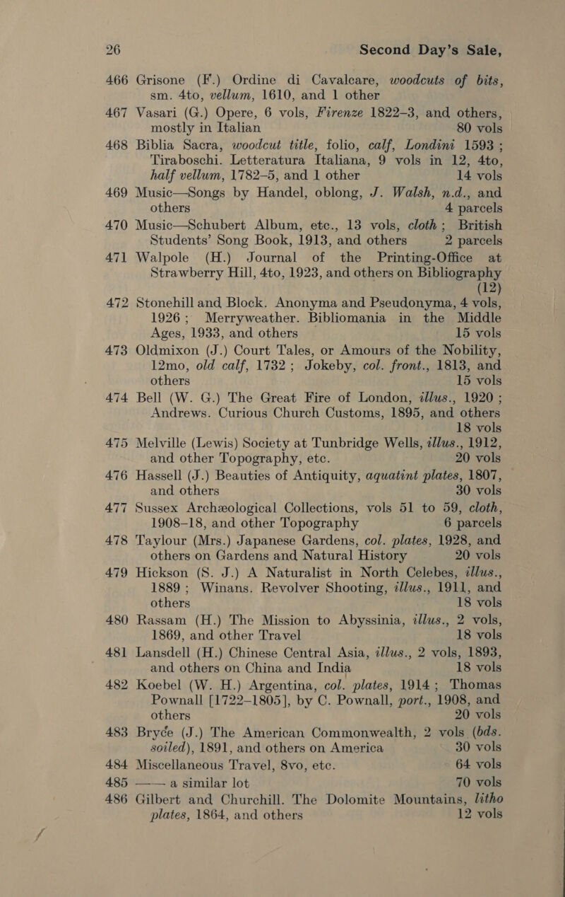 Grisone (F.) Ordine di Cavalcare, woodcuts of bits, sm. 4to, vellum, 1610, and 1 other Vasari (G.) Opere, 6 vols, Firenze 1822-3, and others, mostly in Italian 80 vols Biblia Sacra, woodcut title, folio, calf, Londini 1593 ; Tiraboschi. Letteratura Italiana, 9 vols in 12, 4to, half vellum, 1782-5, and 1 other 14 vols Music—Songs by Handel, oblong, J. Walsh, n.d., and others 4 parcels Music—Schubert Album, etc., 13 vols, cloth; British Students’ Song Book, 1913, and others 2 parcels Walpole (H.) Journal of the Printing-Office at Strawberry Hill, 4to, 1923, and others on Bibliography (12) 472 Stonehill and Block. Anonyma and Pseudonyma, 4 vols, 1926; Merryweather. Bibliomania in the Middle Ages, 1933, and others 15 vols 473 Oldmixon (J.) Court Tales, or Amours of the Nobility, 12mo, old calf, 1732 ; Jokeby, col. front., 1813, and others 15 vols 474 Bell (W. G.) The Great Fire of London, illus., 1920 ; Andrews. Curious Church Customs, 1895, and others 18 vols 475 Melville (Lewis) Society at Tunbridge Wells, zllus., 1912, and other Topography, etc. 20 vols 476 Hassell (J.) Beauties of Antiquity, aquatint plates, 1807, and others 30 vols 477 Sussex Archeological Collections, vols 51 to 59, cloth, 1908-18, and other Topography 6 parcels 478 Taylour (Mrs.) Japanese Gardens, col. plates, 1928, and others on Gardens and Natural History 20 vols 479 Hickson (S. J.) A Naturalist in North Celebes, tllus., 1889 ; Winans. Revolver Shooting, zl/lus., 1911, and others 18 vols 480 Rassam (H.) The Mission to Abyssinia, allus., 2 vols, 1869, and other Travel 18 vols 481 Lansdell (H.) Chinese Central Asia, tllus., 2 vols, 1893, and others on China and India 18 vols 482 Koebel (W. H.) Argentina, col. plates, 1914; Thomas Pownall [1722-1805], by C. Pownall, port., 1908, and others 20 vols 483 Bryce (J.) The American Commonwealth, 2 vols (bds. soiled), 1891, and others on America 30 vols 484 Miscellaneous Travel, 8vo, etc. 64 vols 485 —— a similar lot 70 vols 486 Gilbert and Churchill. The Dolomite Mountains, litho
