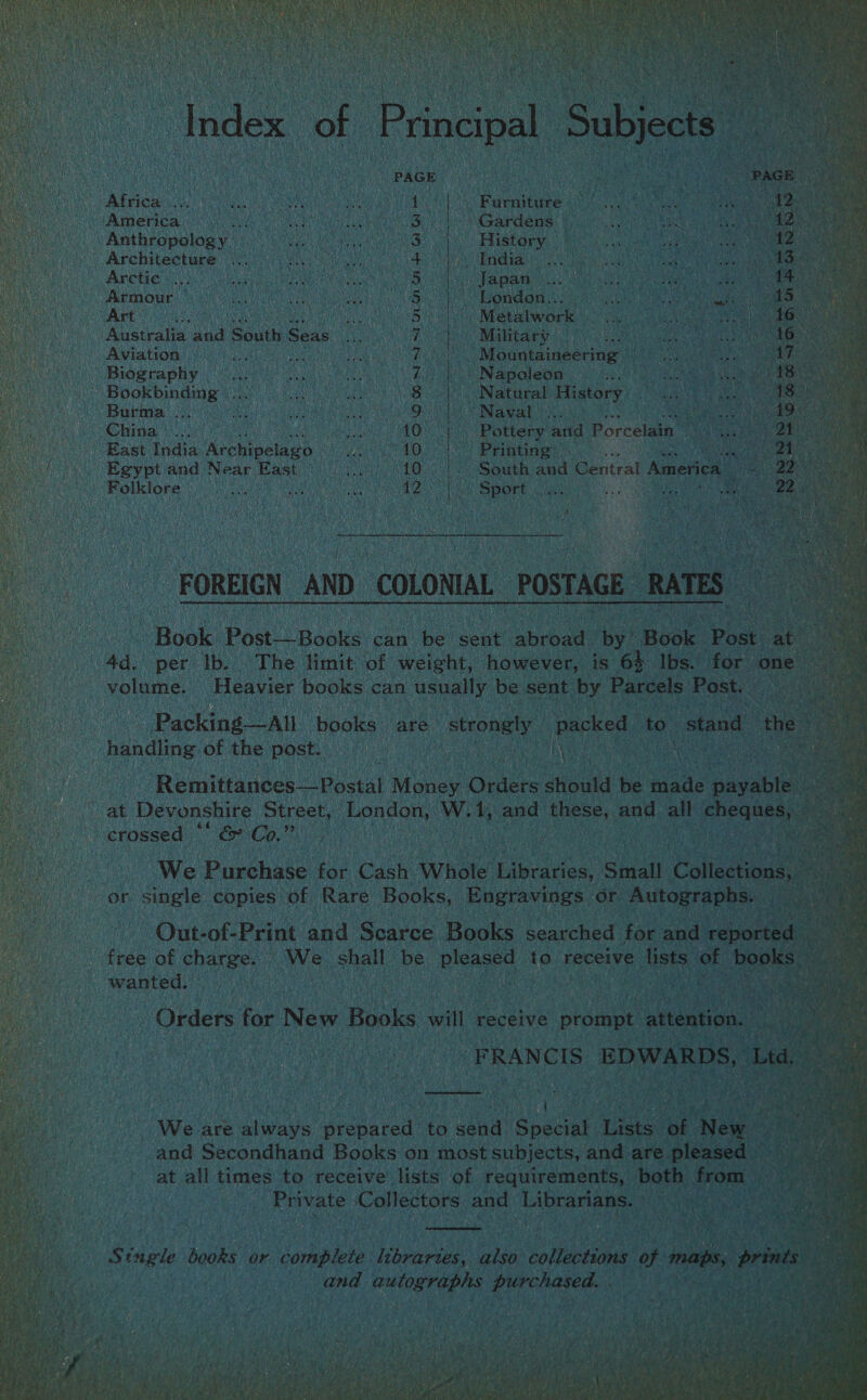 Index of Principal Subjects PAGE 2 PAGE  Africa ... i vi Se 1. |. Furniture pe MARR sont America : bed ae 3. | Gardens ee Fy a 12 Anthropology — 3 History a8 ay ee 12 Architecture ... ROP IAAL hats 2 COE MMSE eT oe se 13 Arctic... Ba Japan... at The oh; 14 Armour 5 London.. at BB ich dotnet (Gn Art Sa Metalwork: ae ite a dGesa ts Ry Australia and South Seas 7) Mahitary a5: ae a 1G? Aviation . 7, ,. Mountaineering... es LISS - Biography ©... 7 Napoleon ah te Hoe thy 22) Bookbinding’... 8 Natural History Las Bea eee Burma ... Hes Lge Ah Qu Sain SN ae i bes NURRE Ne China)... veh 10 }.. Pottery and Porcelain 1 BY) East India, Archipelago Ses 10. | Printing Spend Egypt and Near East Pa 10 |. South and Central America Sl 22 ee Folklore its is TM SOE ata noi C . Ah Ray a AN FOREIGN AND COLONIAL POSTAGE RATES Book Post—Books can be sont Gahcad by Book Post at volume. Heavier books can usually be sent by Parcels Post. handling of the post. | Remittances Postal Money Orders ano be taste payable € crossed © &amp; Co.” or single copies of Rare Books, Engravings or Autographs. free of charge. ‘We shall be pleased to receive lists of books wanted. . . Orders for New Bike will receive prompt Lveanii gee  { We are always prepared to send Special Lists of New and Secondhand Books on most subjects, and are pleased at all times to receive lists of requirements, both from — Private ‘Collectors and Librarians.  Stugle books or complete libraries, also collections of maps, prints and autographs purchased. . 