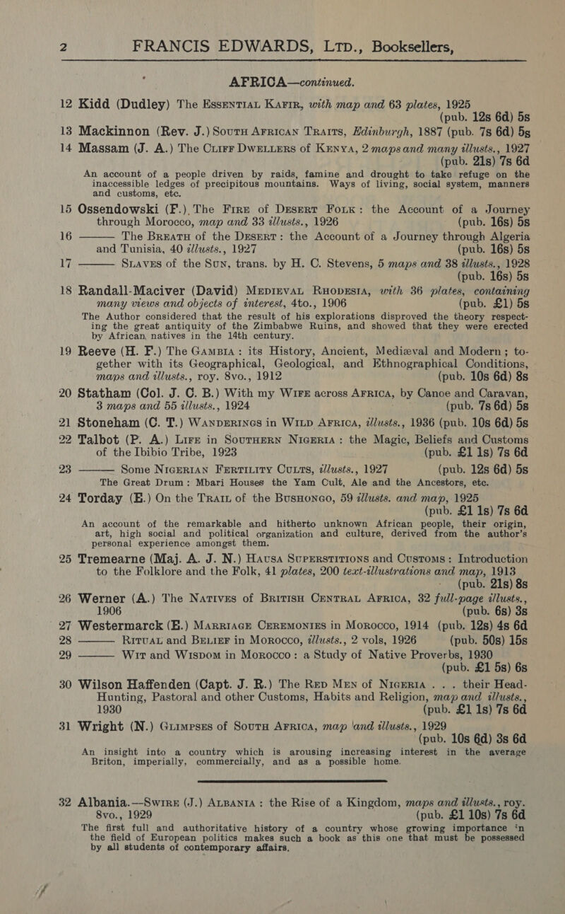  : AFRICA—continued. 12 Kidd (Dudley) The Essent1at Karin, with map and 63 plates, 1925 (pub. 12s 6d) 5s 13 Mackinnon (Rev. J.) SoutH Arrican Traits, Hdinburgh, 1887 (pub. 7s 6d) 5g | 14 Massam (J. A.) The Cuirr DwWELueRs of Kenya, 2 maps and many illusts., 1927 (pub. 21s) 7s 6d An account of a people driven by raids, famine and drought to take refuge on the inaccessible ledges of precipitous mountains. Ways of living, social system, manners and customs, etc. 15 Ossendowski (F.).The Fire of Desert Fork: the Account of a Journey  through Morocco, map and 33 illusts., 1926 (pub. 16s) 5s 16 The Breatu of the Desert: the Account of a Journey through Algeria and Tunisia, 40 z/usts., 1927 (pub. 16s) 5s 17 Staves of the Sun, trans. by H. C. Stevens, 5 maps and 38 tllusts., 1928  (pub. 16s) 5s 18 Randall-Maciver (David) Mrpirrvan Ruopssta, with 36 plates, containing many views and objects of interest, 4to., 1906 (pub. £1) 5s The Author considered that the result of his explorations disproved the theory respect- ing the great antiquity of the Zimbabwe Ruins, and showed that they were erected by African, natives in the 14th century. 19 Reeve (H. F.) The Gamsia: its History, Ancient, Medieval and Modern ; to- gether with its Geographical, Geological, and Kthnographical Conditions, maps and tllusts., roy. 8vo., 1912 (pub. 10s 6d) 8s 20 Statham (Col. J. C. B.) With my Wire across Arrica, by Canoe and Caravan, 3 maps and 55 allusts., 1924 . (pub. 7s 6d) 5s 21 Stoneham (C. T.) Wanperines in Witp AFRica, dlusts., 1936 (pub. 10s 6d) 5s 22 Talbot (P. A.) Lire in SourHeRN NicERIA: the Magic, Beliefs and Customs of the Ibibio Tribe, 1923 (pub. £1 1s) 7s 6d Some NigeRIAN Fertitity Cuts, zlusts., 1927 (pub. 12s 6d) 5s The Great Drum: Mbari Houses the Yam Cult, Ale and the Ancestors, etc. 24 Torday (E.) On the Trait of the BusHonao, 59 zlusts. and map, 1925 (pub. £1 1s) 7s 6d An account of the remarkable and hitherto unknown African people, their origin, art, high social and political organization and culture, derived from the author’s personal experience amongst them. 25 Tremearne (Maj. A. J. N.) Havsa Superstitions and Customs: Introduction to the Folklore and the Folk, 41 plates, 200 text-cllustratcons and map, 1913 (pub. 21s) 8s 26 Werner (A.) The Nativss of British CentraL AFRica, 32 full-page z/lusts., 23    1906 (pub. 6s) 3s 27 Westermarck (H.) Marriage Ceremonies in Morocco, 1914 (pub. 12s) 4s 6d 28 RirvaL and BELIEF in Morocco, zllusts., 2 vols, 1926 (pub. 50s) 15s 29 Wir and Wispom in Morocco: a Study of Native Proverbs, 1930 (pub. £1 5s) 6s 30 Wilson Haffenden (Capt. J. R.) The Rep Men of Nicreria . . . their Head- Hunting, Pastoral and other Customs, Habits and Religion, map and illusts., 1930 (pub. £1 1s) 7s 6d 31 Wright (N.) Guimpsss of Sourm Arrica, map ‘and illusts., 1929 (pub. 10s 6d) 3s 6d An insight into a country which is arousing increasing interest in the average Briton, imperially, commercially, and as a possible home.  32 Albania.—-Swrrk (J.) ALBANIA: the Rise of a Kingdom, maps and illusts., roy. 8vo., 1929 (pub. £1 10s) 7s 6d The first full and authoritative history of a country whose growing importance ‘n the field of European politics makes such a book as this one that must be possessed by all students of contemporary affairs.