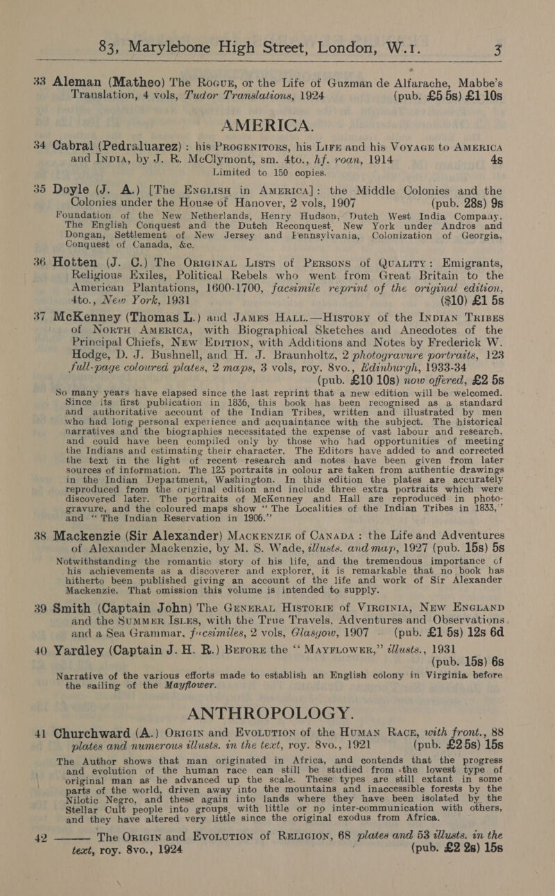  33 Aleman (Matheo) The Rocour, or the Life of Guzman de Alfarache, Mabbe’s Translation, 4 vols, Tudor Translations, 1924 (pub. £5 5s) £110s AMERICA. Cabral (Pedraluarez) : his Progenitors, his Lirx and his VoyaGrE to AMERICA and Inp1a, by J. R. McClymont, sm. 4to., hf. roan, 1914 ds Limited to 150 copies. 35 Doyle (J. A.) [The EneiisH in America]: the Middle Colonies and the Colonies under the House of Hanover, 2 vols, 1907 (pub. 28s) 9s Foundation of the New Netherlands, Henry Hudson,’ Dutch West India Compaay, The English Conquest and the Dutch Reconquest, New York under Andros and Dongan, Settlement of New Jersey and Fennsylvania, Colonization of Georgia, Conquest of Canada, &amp;c. 36 Hotten (J. C.) The OrtervaL Lists of Persons of QuaLity: Emigrants, Religious Exiles, Political Rebels who went from Great Britain to the American Plantations, 1600-1700, facsimile reprint of the original edition, 4to., New York, 1931 . ($10) £1 5s 37 McKenney (Thomas L.) and James Haty.—Hustory of the Inp1AN TRIBES of NortH America, with Biographical Sketches and Anecdotes of the Principal Chiefs, New Eprition, with Additions and Notes by Frederick W. Hodge, D. J. Bushnell, and H. J. Braunholtz, 2 photogravure portraits, 123 Full-page coloured plates, 2 maps, 3 vols, roy. 8vo., Hdinburgh, 1933-34 (pub. £10 10s) now offered, £2 5s So many years have elapsed since the last reprint that a new edition will be welcomed. Since its first publication in 1836, this book has been recognised as a standard and authoritative account of the Indian Tribes, written and illustrated by men who had long personal experience and acquaintance with the subject. The historical narratives and the biographies necessitated the expense of vast labour and research, and could have been compiled only by those who had opportunities of meeting the Indians and estimating their character. The Editors have added to and corrected the text in the light of recent research and notes have been given from later sources of information. The 123 portraits in colour are taken from authentic drawings in the Indian Department, Washington. In this edition the plates are accurately reproduced from the original edition and include three extra portraits which were discovered later. The portraits of McKenney and Hall are reproduced in photo- gravure, and the coloured maps show “ The Localities of the Indian Tribes in 1833,” and ‘‘ The Indian Reservation in 1906.” 38 Mackenzie (Sir Alexander) Mackenzin of Canapa: the Life and Adventures of Alexander Mackenzie, by M. S. Wade, zl/usts. and map, 1927 (pub. 15s) 5s Notwithstanding the romantic story of his life, and the tremendous importance of his achievements as a discoverer and explorer, it is remarkable that no book has hitherto been published giving an account of the life and work of Sir Alexander Mackenzie. That omission this volume is intended to supply. sq 3 39 Smith (Captain John) The GeneRat Historie of Virreinta, New EncGuanp and the SumMeER IsLzEs, with the True Travels, Adventures and Observations and a Sea Grammar, fcsimiles, 2 vols, Glasyow, 1907 (pub. £1 5s) 12s 6d 40 Yardley (Captain J. H. R.) Burorz the “‘ Mayriower,” dlusts., 1931 (pub. 15s) 6s Narrative of the various efforts made to establish an English colony in Virginia before the sailing of the Mayflower. ANTHROPOLOGY. 41 Churchward (A.) Orierx and Evoxutton of the Human Rack, with front., 88 plates and numerous illusts. in the text, roy. 8vo., 1921 (pub. £25s) 15s The Author shows that man originated in Africa, and contends that the progress and evolution of the human race can still be studied from -the lowest type of original man as he advanced up the scale. These types are still extant in some parts of the world, driven away into the mountains and inaccessible forests by the Nilotic Negro, and these again into lands where they have been isolated by_ the Stellar Cult people into groups, with little or no inter-communication with others, and they have altered very little since the original exodus from Africa, 42 —__— The OricGin and Evonution of RELIGION, 68 plates and 53 alusts. in the text, roy. 8vo., 1924 (pub. £2 2s) 15s