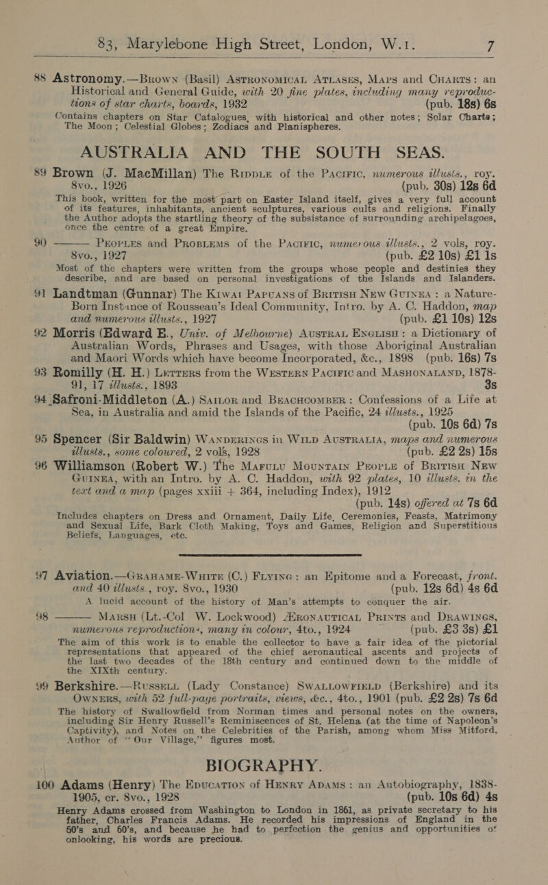   88 Astronomy.—Brown (Basil) ASTRONOMICAL ATLASES, Maps and CHARTS: an Historical and General Guide, with 20 fine plates, including many reproduc- tions of star charts, boards, 1932 (pub. 18s) 6s Contains chapters on Star Catalogues, with historical and other notes; Solar Charts; The Moon; Celestial Globes; Zodiacs and Planispheres. AUSTRALIA AND THE SOUTH SEAS. 89 Brown (J. MacMillan) The Rmpue of the Paciric, numerous illusts., roy. 8vo., 1926 (pub. 30s) 12s 6d This book, written for the most part on Easter Island itself, gives a very full account of its features, inhabitants, ancient sculptures, various cults and religions. Finally the Author adopts the startling theory of the subsistance of surrounding archipelagoes, once the centre of a great Empire.  90 PEOPLES and PrRosLEems of the Pactric, nwmerous allusts., 2 vols, roy. 8vo., 1927 (pub. £2 10s) £1 Is Most of the chapters were written from the groups whose people and destinies they describe, and are based on personal investigations of the Islands and Islanders. 91 Landtman (Gunnar) The Kiwar Papvansof British NEw Gurxza: a Nature- Born Instance of Rousseau’s Ideal Community, Intro. by A. C. Haddon, map and numerous illusts., 1927 (pub. £1 19s) 12s 92 Morris (Edward E., Univ. of Melbourne) AustRaL Enxewise: a Dictionary of Australian Words, Phrases and Usages, with those Aboriginal Australian and Maori Words which have become Incorporated, &amp;c., 1898 (pub. 16s) 7s 93 Romilly (H. H.) Lerrers from the Western PactFic and MASHONALAND, 1878- 91, 17 illusts., 1893 3s 94 Safroni-Middleton (A.) Sarmor and BeacucomBer: Confessions of a Life at Sea, in Australia and amid the Islands of the Pacific, 24 c/lusts., 1925 (pub. 10s 6d) 7s 95 Spencer (Sir Baldwin) WaNpeRINGs in WILD AUSTRALIA, maps and numerous illusts., some coloured, 2 vols, 1928 (pub. £2 2s) 15s 96 Williamson (Robert W.) The Marctu Mountary Peor.e of Britiss New GUINEA, with an Intro. by A. C. Haddon, with 92 plates, 10 illusts. i the text and a map (pages xxili + 364, including Index), 1912 (pub. 14s) offered at Ts 6d Includes chapters on Dress and Ornament, Daily Life, Ceremonies, Feasts, Matrimony and Sexual Life, Bark Cloth Making, Toys and Games, Religion and Superstitious Beliefs, Languages, etc.  97 Aviation.—GraHame-WuirTkE (C.) Firyinc: an Epitome and a Forecast, front. and. 40 illusts., roy. 8vo., 1930 (pub. 12s 6d) 4s 6d A lucid account of the history of Man’s attempts to conquer the air. 98 ———— Marsu (Lt.-Col W. Lockwood) AfronauTicaL Prints and DRAWINGS, numerous reproductions, many 7n colour, 4to., 1924 (pub. £3 3s) £1 The aim of this work is to enable the collector to have a fair idea of the pictorial representations that appeared of the chief aeronautical ascents and projects of the last two decades of the 18th century and continued down to the middle of the XIXth century. 99 Berkshire.—RvusseLt (Lady Constance) SwALLOWFIELD (Berkshire) and its Owners, with 52 full-page portraits, views, &amp;c., 4to., 1901 (pub. £2 2s) 7s 6d The history of Swallowfield from Norman times and personal notes on the owners, including Sir Henry Russell’s Reminiscences of St. Helena (at the time of Napoleon’s Captivity), and Notes on the Celebrities of the Parish, among whom Miss Mitford, Author of ‘‘ Our Village,” figures most. BIOGRAPHY. 100 Adams (Henry) The Epucation of Henry Apams: an Autobiography, 1838- 1905, cr. Svo., 1928 (pub. 10s 6d) 4s Henry Adams crossed from Washington to London in 1861, as private secretary to his father, Charles Francis Adams. He recorded his impressions of England in the 50’s and 60’s, and because he had to perfection the genius and opportunities of onlooking, his words are precious.