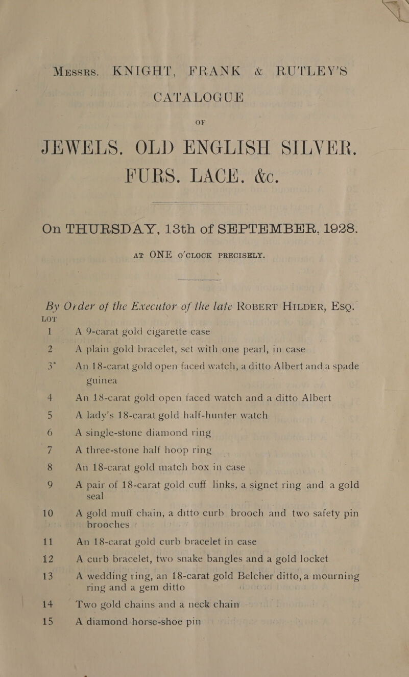 | ag CATALOGU E OF FURS, LACH, &amp;c. AT ONE O°’CLOCK PRECISELY. 1 Oo Cc sT OO UT sp 10 11 12 |i a4 ES A 9-carat gold cigarette case An 18-carat gold open faced watch, a ditto Albert and a spade guinea An 18-carat gold open faced watch and a ditto Albert A lady’s 18-carat gold half-hunter watch A single-stone diamond ring A three-stone half hoop ring An 18-carat gold match box in case A pair of 18-carat gold cuff links, a a ring and a gold seal A gold muff chain, a ditto curb brooch and two safety pin brooches ° An 18-carat gold curb bracelet in case A curb bracelet, two snake bangles and a gold locket A wedding ring, an L8-carat eS i Pas ditto, a mourning ring and a gem ditto Two gold chains and a neck chain A diamond horse-shoe pin