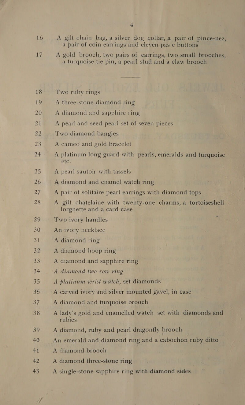 17 A gilt chain bag, a silver dog collar, a pair of pince-nez, a pair of coin earrings and eleven pas e buttons A gold brooch, two pairs of earrings, two small brooches, a turquoise tie pin, a pearl stud and a claw brooch Two ruby rings A three-stone diamond ring A diamond and sapphire ring A pearl and seed pear! set of seven pieces Two diamond bangles A cameo and gold bracelet A platinum long guard with pearls, emeralds and turquoise CoG, A pearl sautoir with tassels A diamond and enamel watch ring A pair of solitaire pearl earrings with diamond tops A gilt chatelaine with twenty-one charms, a tortoiseshell lorgnette and a card case Two ivory handles An ivory necklace A diamond ring A diamond hoop ring A diamond and sapphire ring A diamond two row ring A platinum wrist watch, set diamonds A carved ivory and silver mounted gavel, in case A diamond and turquoise brooch A lady’s gold and enamelled watch set with diamonds and rubies A diamond, ruby and pearl dragonfly brooch A diamond brooch A diamond three-stone ring A single-stone sapphire ring with diamond sides