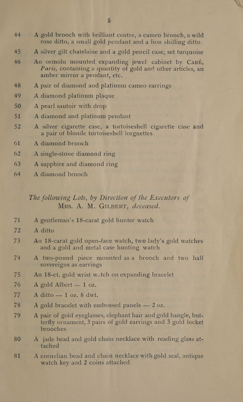 71 Vip 73 Ts 75 76 rif 78 79 80 81 5 A gold brooch with brilliant centre, a cameo brooch, a wild rose ditto, a small gold pendant and a lion shilling ditto A silver gilt chatelaine and a gold pencil case, set turquoise An ormolu mounted expanding jewel cabinet by CARE, _ Paris, containing a quantity of gold and other articles, an amber mirror a pendant, etc. A pair of diamond and platinum cameo earrings A diamond platinum plaque | A pearl sautoir with drop A diamond and platinum pendant A silver cigarette case, a tortoiseshell cigarette case and a pair of blonde tortoiseshell lorgnettes A diamond brooch A single-stone diamond ring A sapphire and diamond ring A diamond brooch Mrs. A. M. GILBERT, deceased. A gentleman’s 18-carat gold hunter watch A ditto An 18-carat gold open-face watch, two lady’s gold watches and a gold and metal case hunting watch A two-pound piece mounted asa brooch and two half sovereigns as earrings An 18-ct. gold wrist watch on expanding bracelet A gold Albert — 1 oz. A ditto — 1 oz. 8 dwt. A gold bracelet with embossed panels — 2 oz. A pair of goid eyeglasses, elephant hair and gold bangle, but- terfly ornament, 3 pairs of gold earrings and 3 gold locket brooches A jade bead and gold chain necklace with reading glass at- tached A cornelian bead and chain necklace with gold seal, antique watch key and 2 coins attached