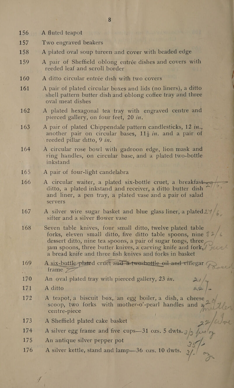156 157 158 159 160 161 162 163 164 165 166 167 168 169 170 171 bp WES 174 175 176 A fluted teapot Two engraved beakers A plated oval soup tureen and cover with beaded edge A pair of Sheffield oblong entrée dishes and covers with reeded leaf and scroll border A ditto circular entrée dish with two covers A pair of plated circular boxes and lids (no liners), a ditto shell pattern butter dish and oblong coffee tray and three oval meat dishes A plated hexagonal tea tray with engraved centre and pierced gallery, on four feet, 20 im. A pair of plated Chippendale pattern candlesticks, 12 in., another pair on circular bases, 114 in. and a pair of reeded pillar ditto, 9 in. A circular rose bowl with gadroon edge, lion mask and ring handles, on circular base, and a plated two-bottle inkstand A pair of four-light candelabra A circular waiter, a plated six-bottle cruet, a breakfas ditto, a plated inkstand and receiver, a ditto butter dish and liner, a pen tray, a plated vase and a pair of salad servers sitter and a silver flower vase Seven table knives, four small ditto, twelve plated table forks, eleven small ditto, five ditto table spoons, nine a bread knife and three fish knives and forks in basket frame 77 An oval plated tray with pierced gallery, 23 in. ae /- A ditto AD 1 A teapot, a biscuit box, an egg boiler, a dish, a Giigede centre-piece A Sheffield plated cake basket An antique silver pepper pot 297-