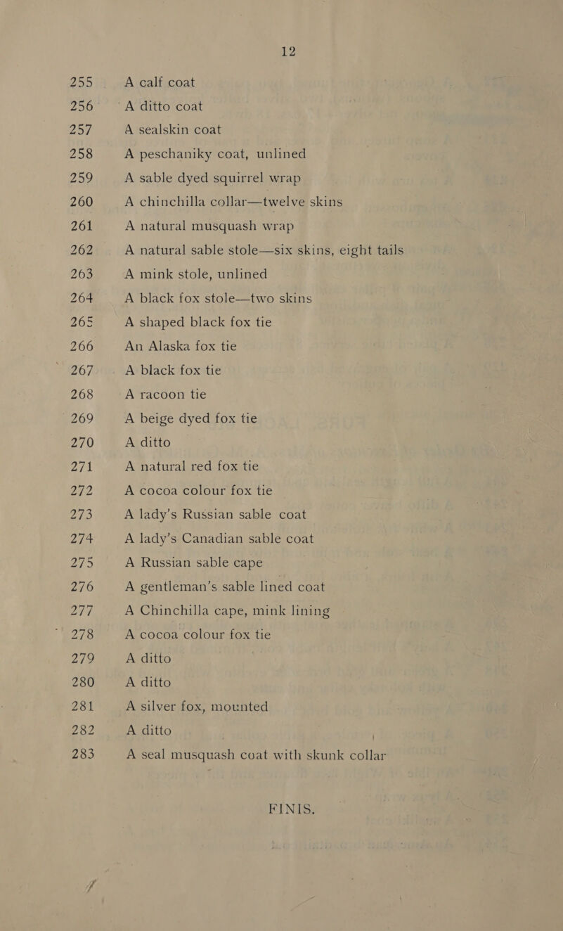 283 A calf coat A sealskin coat A peschaniky coat, unlined A sable dyed squirrel wrap A chinchilla collar—twelve skins A natural musquash wrap A natural sable stole—six skins, eight tails A mink stole, unlined A black fox stole—two skins A shaped black fox tie An Alaska fox tie A black fox tie A racoon tie A beige dyed fox tie A ditto A natural red fox tie A cocoa colour fox tie A lady’s Russian sable coat A lady’s Canadian sable coat A Russian sable cape A gentleman’s sable lined coat A Chinchilla cape, mink lining A cocoa colour fox tie A ditto A ditto A silver fox, mounted A ditto A seal musquash coat with skunk collar FINIS.