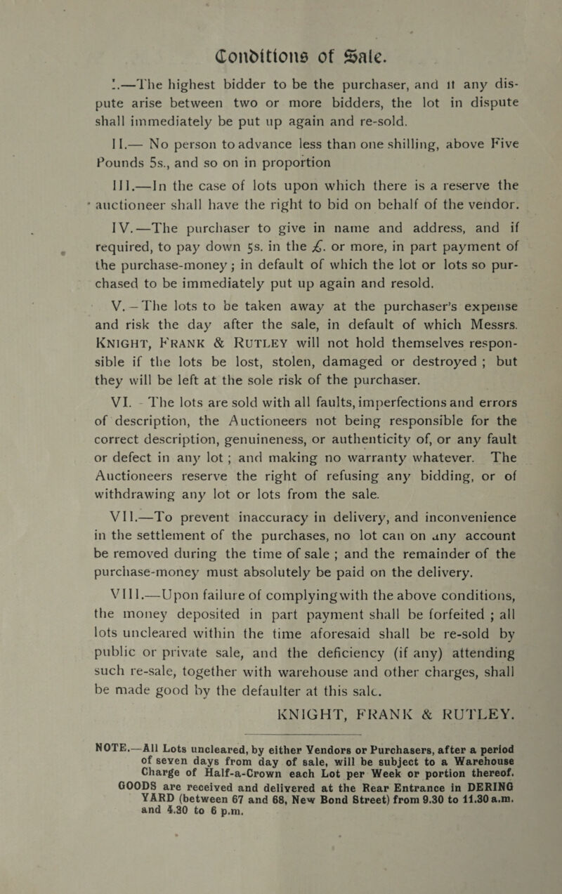Conditions of Sale. '.—The highest bidder to be the purchaser, and it any dis- pute arise between two or more bidders, the lot in dispute shall immediately be put up again and re-sold. 11.— No person to advance less than one shilling, above Five Pounds 5s., and so on in proportion I1].—In the case of lots upon which there is a reserve the ‘auctioneer shall have the right to bid on behalf of the vendor. IV.—The purchaser to give in name and address, and if required, to pay down 5s. in the 4. or more, in part payment of the purchase-money ; in default of which the lot or lots so pur- chased to be immediately put up again and resold. V.—The lots to be taken away at the purchaser’s expense and risk the day after the sale, in default of which Messrs. KNIGHT, FRANK &amp; RUTLEY will not hold themselves respon- sible if the lots be lost, stolen, damaged or destroyed ; but they will be left at the sole risk of the purchaser. VI. - The lots are sold with all faults, imperfections and errors of description, the Auctioneers not being responsible for the correct description, genuineness, or authenticity of, or any fault or defect in any lot; and making no warranty whatever. The Auctioneers reserve the right of refusing any bidding, or of withdrawing any lot or lots from the sale. VII.—To prevent inaccuracy in delivery, and inconvenience in the settlement of the purchases, no lot can on uny account be removed during the time of sale ; and the remainder of the purchase-money must absolutely be paid on the delivery. V1III.—Upon failure of complying with the above conditions, the money deposited in part payment shall be forfeited ; all lots uncleared within the time aforesaid shall be re-sold by public or private sale, and the deficiency (if any) attending such re-sale, together with warehouse and other charges, shall be made good by the defaulter at this salc. KNIGHT, FRANK &amp; RUTLEY. NOTE.—All Lots uncleared, by either Vendors or Purchasers, after a period of seven days from day of sale, will be subject to a Warehouse Charge of Half-a-Crown each Lot per Week or portion thereof. GOODS are received and delivered at the Rear Entrance in DERING YARD (between 67 and 68, New Bond Street) from 9.30 to 11.30 a.m.