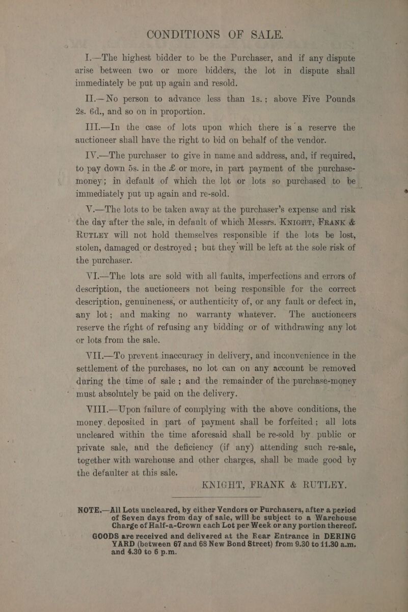 CONDITIONS OF SALE. I.—The highest bidder to be the Purchaser, and if any dispute arise between two or more bidders, the lot in dispute shall immediately be put up again and resold. II.—No person to advance less than 1s.; above Five Pounds 2s. 6d., and so on in proportion. ITI.—In the case of lots upon which there is a reserve the auctioneer shall have the right to bid on behalf of the vendor. IV.—The purchaser to give in name and address, and, if required, to pay down 5s. in the £ or more, in part payment of the purchase- money; in default of which the lot or lots so purchased to be immediately put up again and re-sold. i V.—The lots to be taken away at the purchaser’s expense and risk the day after the sale, in default of which Messrs. Knient, FRANK &amp; RuTLEY will not hold themselves responsible if the lots be lost, stolen, damaged or destroyed ; but they will be left at the ie risk of the purchaser. VI.—The lots are sold with all faults, imperfections and errors of description, the auctioneers not being responsible for the correct description, genuineness, or authenticity of, or any fault or defect in, any lot; and making no warranty whatever. The auctioneers reserve the right of refusing any bidding or of withdrawing any lot or lots from the sale. VII.—To prevent inaccuracy in delivery, and inconvenience in the settlement of the purchases, no lot can on any account be removed during the time of sale; and the remainder of the purebinsy? ney must absolutely be paid on the delivery. VIII. —Upon failure of complying with the above conditions, the money. deposited in part of payment shall be forfeited; all lots uncleared within the time aforesaid shall be re-sold by. public or private sale, and the deficiency (if any) attending such re-sale, together with warehouse and other charges, shall be made good by the defaulter at this sale. KNIGHT, FRANK &amp; RUTLEY.  NOTE.— All Lots uncleared, by either Vendors or Purchasers, after a period of Seven days from day of sale, will be subject to a Warehouse Charge of Half-a-Crown each Lot per Week or any portion thereof. GOODS are received and delivered at the Rear Entrance in DERING YARD (between 67 and 68 New Bond Street) from 9. 30 to 11.30 a.m. and 4.30 to 6 p.m.