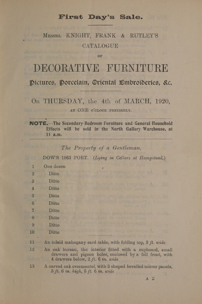 First Day’s Sale. Messrs. KNIGHT, FRANK &amp; RUTLEY’S CATALOGUE OF DECORATIVE FURNITURE Pictures, Porcelain, Oriental Lmbroideries, &amp;c.  On THURSDAY, the 4th of MARCH, 1920, At ONE o’cLOCcK PRECISELY.  NOTE.—The Secondary- Bedroom Furniture and General Household Effects will be sold in the North Gallery Warehouse, at ll a.m.   The Property of a Gentleman. DOW’S 1863 PORT. (Lying in Cellars at Hampstead.) One dozen Ditto Ditto Ditto Ditto Ditto Ditto ' Ditto Ditto 10 Ditto ® omnt DD Ore &amp; DP He  11 An inlaid mahogany card table, with folding top, 3 ft. wide 12 An oak bureau, the interior fitted with a cupboard, small drawers and pigeon holes, enclosed bya fall front, with 4 drawers below, 2 /t. 6 on. wide 13 A carved oak overmantel, with 3 shaped bevelled mirror panels, 5 ft. 6 in. high, 5 ft. 6 m. wide A Z