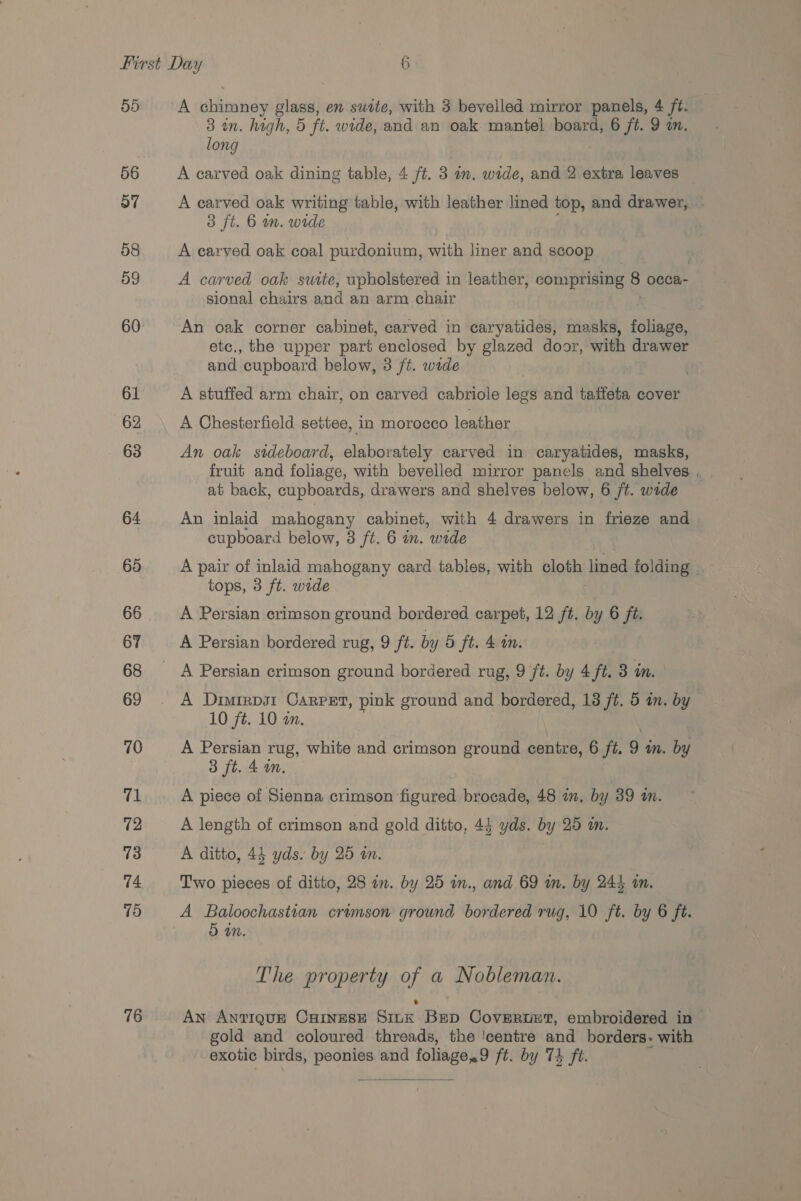 55 56 57 58 59 60 61 62 63 64 65 66 67 68 69 70 71 72 73 74 15 76 A chimney glass, en swtte, with 3 bevelled mirror panels, 4 ft. © 3 in. high, 5 ft. wide, and an oak mantel board, 6 jt. 9 am. long A carved oak dining table, 4 ft. 3 in. wide, and 2 extra leaves A carved oak writing table, with leather lined top, and drawer, 3 ft. 6 mm. wide A carved oak coal purdonium, with liner and scoop A carved oak suite, upholstered in leather, comprising 8 occa- sional chairs and an arm chair An oak corner cabinet, carved in caryatides, masks, foliage, etc., the upper part ‘enclosed by glazed door, with drawer and. cupboard below, 3 ft. wide A stuffed arm chair, on carved cabriole legs and taffeta cover A Chesterfield settee, in morocco leather An oak sideboard, elaborately carved in caryatides, masks, fruit and foliage, with bevelled mirror panels and shelves , at back, cupboards, drawers and shelves below, 6 ft. wade An inlaid mahogany cabinet, with 4 drawers in frieze and cupboard below, 3 ft. 6 in. ‘wide A pair of inlaid mahogany card tables, with Blades lined folding | tops, 3 ft. wide A Persian crimson ground bordered carpet, 12 it. by 6 ft. A Persian crimson ground bordered rug, 9 ft. by 4 ft. 3 in. A Diutrps1 Carpet, pink ground and bordered, 138 ft. 5 an. by 10 ft. 10 am. A Persian rug, white and crimson ground centre, 6 ft. 9 m. by 3 ft. 4 wm. A piece of Sienna crimson figured brocade, 48 in. by 39 a. A length of crimson and gold ditto, 43 yds. by 25 m. A ditto, 43 yds. by 25 an. Two pieces of ditto, 28 an. by 25 in., and 69 in. by 244 in. A Beiiens (nnN crumson ground bordered rug, 10 ft. by 6 ft. mM. The property of a Nobleman. An ANTIQUE CHINESE SILK Brep CovEertET, embroidered in gold and coloured threads, the ‘centre and borders. with