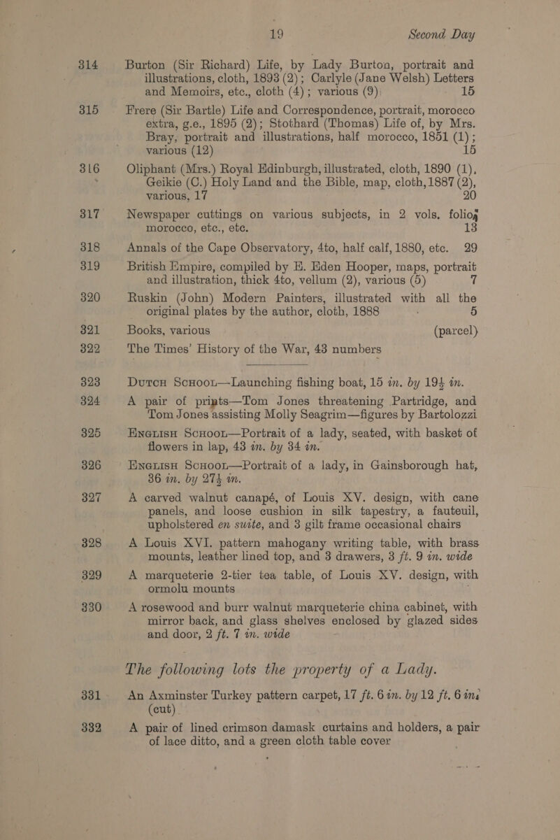 314 315 316 329 330 331 332 19 Second Day Burton (Sir Richard) Life, by Lady Burton, portrait and illustrations, cloth, 1893 (2); Carlyle (Jane Welsh) Letters and Memoirs, etc., cloth (4); various (9); 15 Frere (Sir Bartle) Life and Correspondence, portrait, morocco extra, g.e., 1895 (2); Stothard (Thomas) Life of, by Mrs. Bray, portrait and illustrations, half morocco, 1851 eer: various (12) 15 Oliphant (Mrs.) Royal Edinburgh, illustrated, cloth, 1890 (1), Geikie (C.) Holy Land and the Bible, map, cloth, 1887 ) various, 17 Newspaper cuttings on various subjects, in 2 vols, ae morocco, etc., etc. Annals of the Cape Observatory, 4to, half calf, 1880, etc. 29 British Empire, compiled by E. Eden Hooper, maps, portrait and illustration, thick 4to, vellum (2), various (5) 7 Ruskin (John) Modern Painters, illustrated with all the original plates by the author, cloth, 1888 5 Books, various (parcel) The Times’ History of the War, 43 numbers Dutcu ScHoot—Launching fishing boat, 15 in. by 194 in. A pair of priats—Tom Jones threatening Partridge, and Tom Jones assisting Molly Seagrim—figures by Bartolozzi EnenisH ScHoor—Portrait of a lady, seated, with basket of flowers in lap, 43 on. by 34 an.  in Gainsborough hat, 36 in. by 274 wm. A carved walnut canapé, of Louis XV. design, with cane panels, and loose cushion in silk tapestry, a fauteuil, upholstered en site, and 3 gilt frame occasional chairs A Louis XVI. pattern mahogany writing table, with brass mounts, leather lined top, and 3 drawers, 3 ft. 9 in. wide A marqueterie 2-tier tea table, of Louis XV. design, with ormolu mounts A rosewood and burr walnut marqueterie china cabinet, with mirror back, and glass shelves enclosed by glazed sides and door, 2 ft. 7 wn. wide The wableriviteg lots the property of a Lady. An Axminster Turkey pattern carpet, 17 ft. 6in. by 12 ft. 6 a8 (cut) A pair of lined crimson damask curtains and holders, a pair of lace ditto, and a green cloth table cover