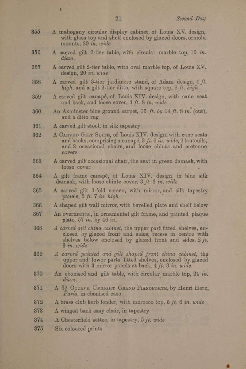 355 356 357 358 359 360 361 362 363 364 360 366 367 368 869 370 371 372 373 374 875 21 Second Day A mahogany circular display cabinet, of Louis XV. design, with glass top and shelf enclosed by glazed doors, ormolu mounts, 20 in. wide A carved gilt 2-tier table, with circular marble top, 16 a. diam, A carved gilt 2-tier table, with oval marble top, of Louis XV. design, 20 a. wide A carved gilt 3-tier jardimiére stand, of Adam design, 4 /é. high, and a gilt 2-tier ditto, with square top, 2 ft. hig gh A carved gilt canapé, of Louis XIV. design, with cane seat. and back, and loose cover, 3 ft. 8 an. wide An Axminster blue ground carpet, 16 /t. by 14 ft. 8 in. touts and a ditto rug A carved gilt stool, in silk tapestry A Carvep Giut Surrx, of Louis XIV. design, with cane seats. and backs, comprising a canapé, 3 ft. 6 im. wrde, 2 fauteuils, and 2 occasional chairs, and loose chintz ad cretonne covers A carved gilt occasional chair, the seat in green damask, with loose cover A gilt frame canapé, of Louis XIV. design, in blue silk damask, with loose chintz cover, 3 ft. 6 im. wide A carved gilt 3-fold screen, with mirror, and silk tapestry panels, 0 ft. 7 an. high A shaped gilt wall mirror, with beveling plate and shelf below An overmaniel, in ornamental gilt frame, and painted plaque: plate, 57 an. by 46 an. A carved gilt china cabinet, the upper part fitted shelves, en- closed by glazed front and sides, recess in centre with. shelves below enclosed by glazed front and sides, 2 ft. 6 in. wide A carved painted and gilt shaped front china cabinet, the upper and lower parts fitted shelves, enclosed by. glazed doors with 3 mirror panels at back, 4 ft. 3 in. wide An ebonised and gilt table, with circular marble top, 24 in. diam. A 62 Ocrave Upricgut Granp Pianororts, by Henri Herz, Parts, in ebonised case A brass club kerb fender, with morocco top, 5 ft. 6 im. wide A winged back easy chair, in tapestry A Chesterfield settee, in tapestry, 5 jt. wide Six coloured prints