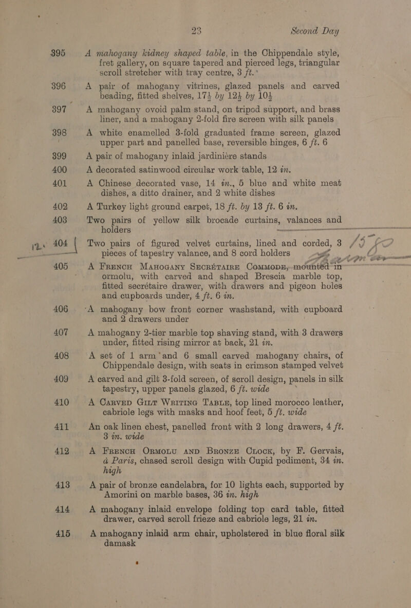 412 413 414 416 23 Second Day A mahogany kidney shaped table, in the Chippendale style, fret gallery, on square tapered and pierced legs, triangular ‘scroll stretcher with tray centre, 3 ft.’ A pair of mahogany vitrines, glazed panels and carved beading, fitted shelves, 174 by 124 by 104 A mahogany ovoid palm stand, on tripod support, and brass liner, and a mahogany 2-fold fire screen with silk panels A white enamelled 3-fold graduated frame screen, glazed upper part and panelled base, reversible hinges, 6 /t. 6 A pair of mahogany inlaid jardinicre stands A decorated satinwood circular work table, 12 2. A Chinese decorated vase, 14 a., 5 blue and white meat dishes, a ditto drainer, and 2 white dishes A Turkey light ground carpet, 18 ft. by 13 ft. 6 on. Two pairs of yellow silk brocade curtains, pene ae Two pairs of figured velvet curtains, lined and corded, 3 pieces of tapestry valance, and 8 cord holders 4 ormolu, with carved and shaped Brescia marble top, fitted secrétaire drawer, with drawers and pigeon holes and cupboards under, 4 ft. 6 in. and 2 drawers under A mahogany 2-tier marble top shaving stand, with 3 drawers under, fitted rising mirror at back, 21 wn. A set of 1 arm’‘and 6 small carved mahogany chairs, of Chippendale design, with seats in crimson stamped velvet A carved and gilt 3-fold screen, of scroll design, panels 1 in silk tapestry, upper panels glazed, 6 ft. wede A Carvep Gint Writine Tass, top lined morocco leather, cabriole legs with masks and hoof feet, 5 ft. wide An oak linen chest, panelled front with 2 long drawers, 4 ft. 3 1m. wide A FrencH Ormotu anpD Bronze Cuoor, by F. Gervais, ad Paris, chased scroll design with Cupid pediment, 34 a. high A pair of bronze candelabra, for 10 lights each, supported by Amorini on marble bases, 36 im. high A mahogany inlaid envelope folding top card table, fitted drawer, carved scroll frieze and cabriole legs, 21 a. A mahogany inlaid arm chair, upholstered in blue floral silk damask