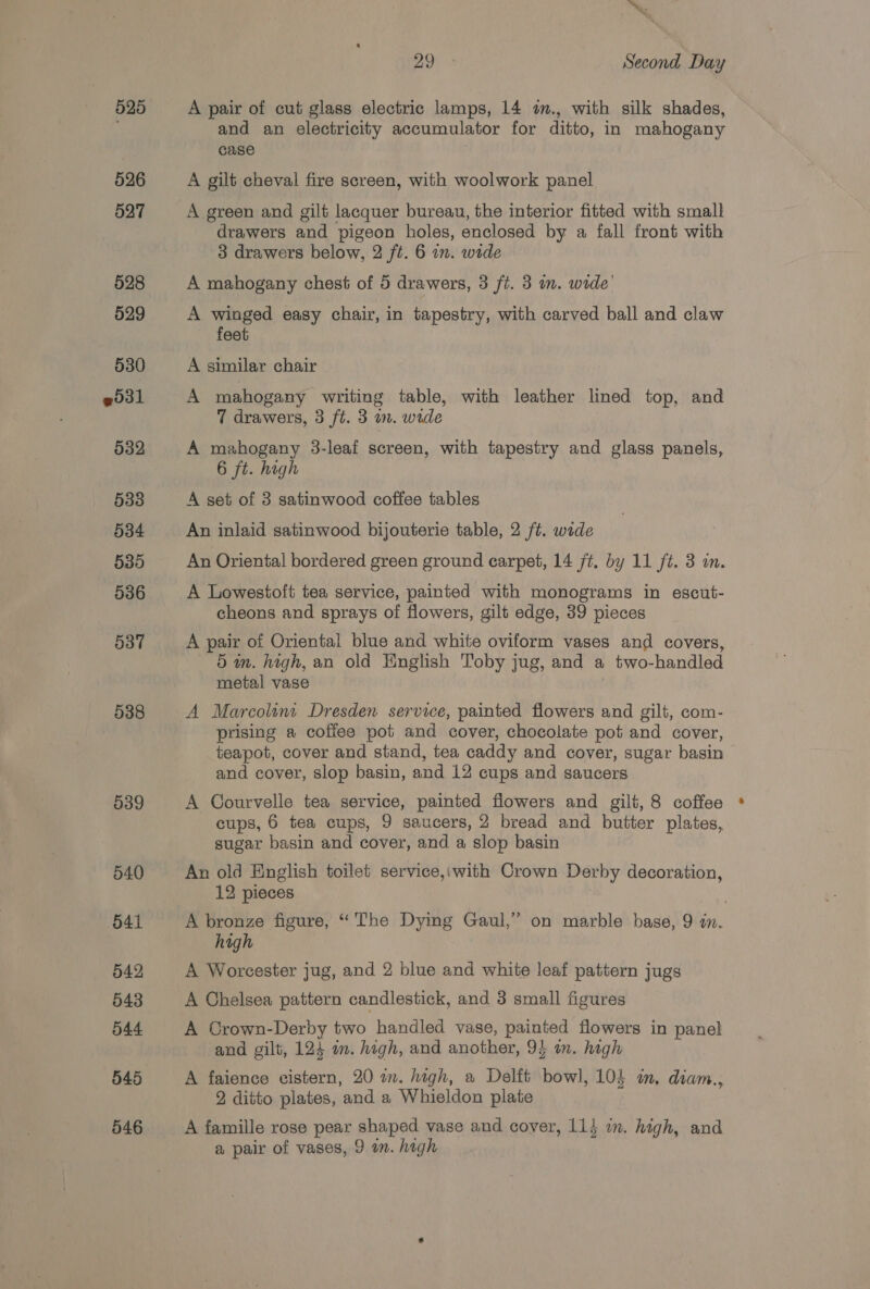 525 526 527 528 529 530 531 532 533 534 535 536 537 538 539 540 541 542 543 544 545 546 ™~ Oe is Second Day A pair of cut glass electric lamps, 14 im., with silk shades, and an electricity accumulator for ditto, in mahogany case A gilt cheval fire screen, with woolwork panel A green and gilt lacquer bureau, the interior fitted with small drawers and pigeon holes, enclosed by a fall front with 3 drawers below, 2 ft. 6 im. wide A mahogany chest of 5 drawers, 3 ft. 3 im. wide’ A winged easy chair, in tapestry, with carved ball and claw feet A similar chair A mahogany writing table, with leather lined top, and 7 drawers, 3 ft. 3 wm. wide A mahogany 3-leaf screen, with tapestry and glass panels, 6 ft. high A set of 3 satinwood coffee tables An inlaid satinwood bijouterie table, 2 ft. wide An Oriental bordered green ground carpet, 14 ft. by 11 ft. 3 in. A Lowestoft tea service, painted with monograms in escut- cheons and sprays of flowers, gilt edge, 39 pieces A pair of Oriental blue and white oviform vases and covers, 5 im. high, an old English Toby jug, and a two-handled metal vase | A Marcolint Dresden service, painted flowers and gilt, com- prising a coffee pot and cover, chocolate pot and cover, teapot, cover and stand, tea caddy and cover, sugar basin and cover, slop basin, and 12 cups and saucers A Courvelle tea service, painted flowers and gilt, 8 coffee cups, 6 tea cups, 9 saucers, 2 bread and butter plates, sugar basin and cover, and a slop basin An old English toilet service,iwith Crown Derby decoration, 12 pieces A bronze figure, “The Dying Gaul,” on marble base, 9 a. high A Worcester jug, and 2 blue and white leaf pattern jugs A Chelsea pattern candlestick, and 3 small figures A Crown-Derby two handled vase, painted flowers in panel and gilt, 124 a. high, and another, 94 im. high A faience vistern, 20 in. high, a Delft bowl, 104 om, diam., 2 ditto plates, and a Whieldon plate A famille rose pear shaped vase and cover, 114 im. high, and a pair of vases, 9 an. hagh