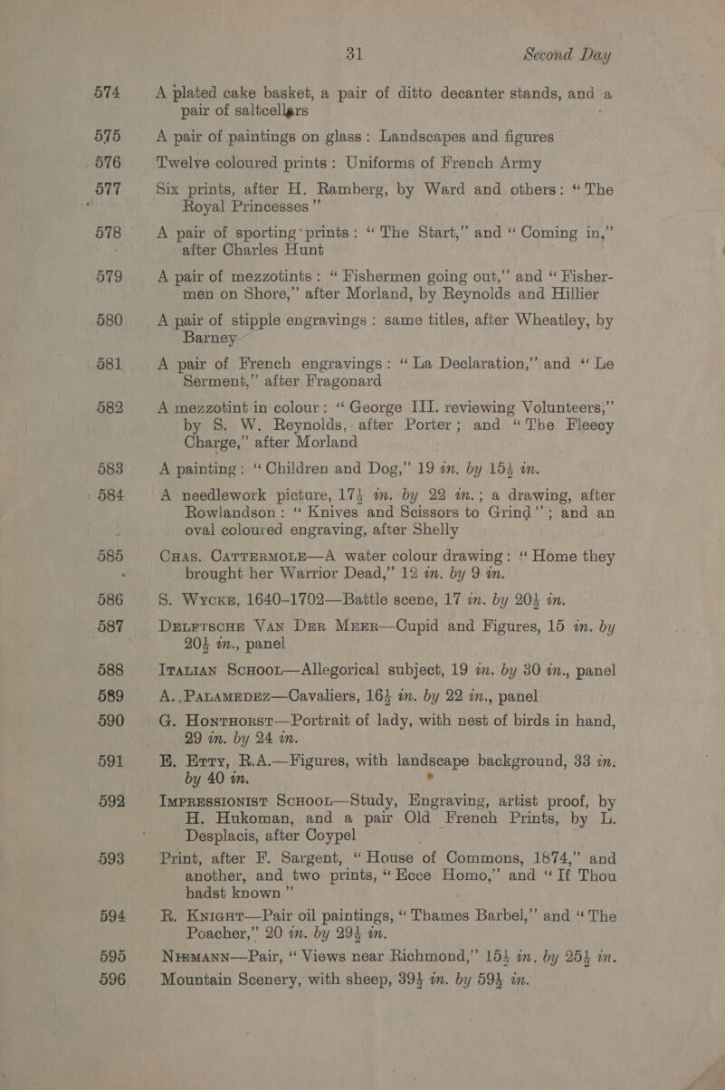 574 575 576 O77 578 579 580 581 582 583 . O84 596 596 31 Second Day A plated cake basket, a pair of ditto decanter stands, and a pair of saltcellars A pair of paintings on glass: Landscapes and figures Twelve coloured prints: Uniforms of French Army Six prints, after H. Ramberg, by Ward and others: ‘“ The Royal Princesses ”’ A pair of sporting’ prints: “ The Start,” and ‘“‘ Coming in,” after Charles Hunt | A pair of mezzotints : “ Fishermen going out,” and “ Fisher- men on Shore,’ after Morland, by Reynolds and Hillier A pair of stipple engravings : same titles, after Wheatley, by Barney ~~ A pair of French engravings: ‘“ La Declaration,” and “ Le Serment,” after Fragonard A mezzotint in colour: “‘ George III. reviewing Volunteers,” by S. W. Reynolds,: after Porter; and “The Fleecy Charge,’ after Morland A painting: ‘‘ Children and Dog,” 19 am. by 154 i. A needlework picture, 175 m. by 22 im.; a drawing, after Rowlandson: ‘‘ Knives and Scissors to Grind’’; and an oval coloured engraving, after Shelly CHas. CartERMOLE—A water colour drawing: ‘‘ Home they brought her Warrior Dead,” 12 mm. by 9: an. S. Wycoxs, 1640-1702—Battle scene, 17 um. by 204 in. DetrrscHe VAN Der Mrer—Cupid and Figures, 15 in. by 204 w., panel Iranian ScHoor—Allegorical subject, 19 a. by 30 in., panel A. .PanamMeDEZ—Cavaliers, 164 on. by 22 i., panel G. HonrHorst—Portrait of lady, with nest of birds in hand, 29 in. by 24 wm. HK. Evry, R.A.—Figures, with cerancape background, 33 in: by 40 an. IMPRESSIONIST ScHoor—Study, Hngraving, artist proof, by H. Hukoman, and a pair Old French Prints, by L. Desplacis, after Coypel Print, after F. Sargent, “ House of Commons, 1874,” and another, and two prints, “ Ecce Homo,” and “If Thou hadst known ” R. Knicur—Pair oil paintings, “ TPhartas Barbel,” and ‘“ The Poacher,” 20 mm. by 294 in. Nramann—Pair, “‘ Views near Richmond,” 15} i, by 253 in. Mountain Scenery, with sheep, 394 am. by 594 in.