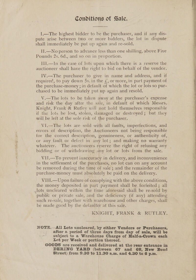 aka 9 as Spear te) bee ren 4 Conditions of Sale. I.—The highest bidder to be the purchaser, and if any dis- shall immediately be put up again and re-sold. II.—No person to advance less than one shilling, above Five Pounds 2s. 6d., and so on in proportion. II].—In the case of lots upon which there is a reserve the auctioneer shall have the right to bid on behalf of the vendor. IV.—The purchaser to give in name and address, and if required, to pay down 5s.in the £, or more, in part payment of the purchase-money ;in default of which the lot or lots so pur- chased to be immediately put up again and resold. __ V.—The lots to be taken away at the purchaser's expense and risk the day after the sale, in default of which Messrs. Knight, Frank &amp; Rutley will not hold themselves responsible if the lots be lost, stolen, damaged or destroyed; but they will be left at the sole risk of the purchaser. Vi.—The lots are sold with all faults, imperfections, and errors of description, the Auctioneers not being responsible for the correct description, genuineness, or authenticity of, or any fault or defect in any lot; and making no warranty whatever. The auctioneers reserve the right of refusing any bidding or of withdrawing any lot or lots from the sale. VIL—To prevent inaccuracy in delivery, and inconvenience be removed during the time of sale ; and the remainder of the purchase-money must absolutely be paid on the delivery. VIII.—Upon failure of complying with the above conditions, the money deposited in part payment shall be forfeited ; all public or private sale, and the deficiency (if any) attending such re-sale, together with warehouse and other charges, shall be made good by the defaulter at this sale. KNIGHT, FRANK: &amp; RUTEERY,  WOTE.—-All Lots uncleared, by either Vendors or Purchasers, after a period of three days from day of sale, will be Lot per Week or portion thereof. GOODS are received and delivered at the rear entrance in DERING YARD (between 67 and 68, New Bond Street) from 9.30 to 11.30 a.m. and 4.30 to 6 p.m.  A ia NR aS 