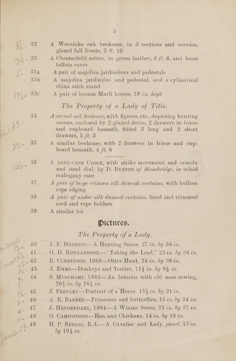   4 35 38 39 5 A Wernicke oak bookcase, in 3 sections and cornice, glazed fall fronts, 2 7.10. A Chesterfield settee, in green leather, 6/4. 6, and loose taffeta cover A pair of majolica jardiniéres and pedestals A majolica jardini¢re and pedestal, and a cylindrical china stick stand A pair of bronze Marl: horses, 19 in. high The Property of asbady of Istle. A carved oak bookcase, with figures, etc., depicting hunting scenes, enclosed by 2 glazed doors, 2 drawers in frieze and cupboard beneath, fitted 3 long and 2 short drawers, 5 ft. 3 A sunilar bookease, with 2 drawers in frieze and cup- board beneath, 4 /¢. 6 A LONG-CASE CLOCK, with strike movement and ormolu and steel dial, by D. Burton of Stonebridge, in inlaid mahogany case A patr of large crimson silk damask cwrtains, with bullion rope edging A paw of amber silk damask curtains, lined and trimmed cord and rope holders A similar lot Pictures. The Property of a Lady. J. F. Herrinc—A Hunting Scene, 27 in. by 36 an. G. D. RowLAnDson—‘‘ Taking the Lead,” 25 in. by 36 a. R. CLeminson, 1868—Otter Hunt, 24 in. by 36 in. S. Muscuamp, 1882—-An Interior with old man sewing, 20% mm. by 16% in. J. FERNLEY—Portrait of a Horse, 154 in. by 21 %n. A. R. BARBER—-Primroses and butterflies, 15 on. by 24 on. J. HEYDENDAHL, 1884—A Winter Scene, 21 in. by 37 in. O. Camporosro—Hen and Chickens, 14 in. by 18 wm. H. P. Bricas, R.A—A Cavalier and Lady, panel, 13 in. by 104 in. 