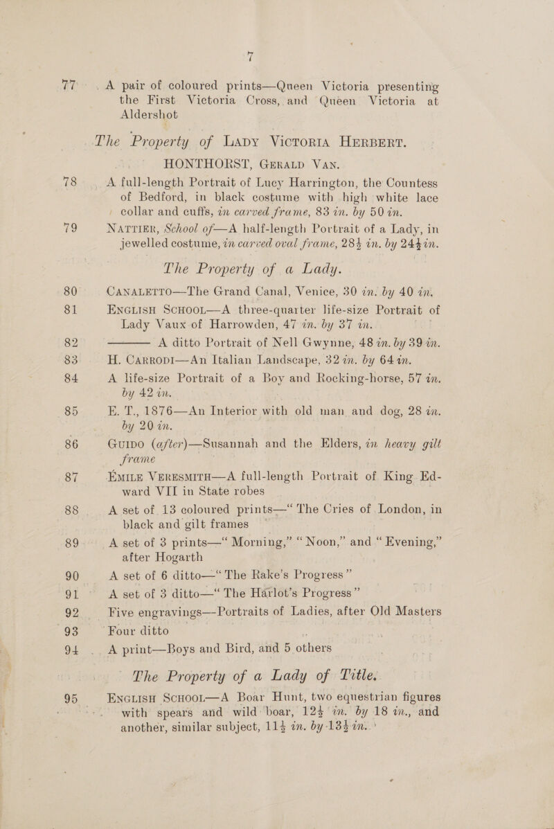 77 78 79 ui _A pair of coloured prints—Queen Victoria presenting the First Victoria Cross, and Queen Victoria at Aldershot The Property of Lapy Victor1a HERBERT. HONTHORST, GERALD VAN. A. full-length Portrait of Lucy Harrington, the Countess of Bedford, in black costume with high white lace ' collar and cuffs, in carved frame, 83 in. by 50 in. NattiEk, School of—A half-length Portrait of a Lady, in jewelled costume, in carved oval frame, 28} in. by 244%n. The Property: of ,a Dady. CANALETTO—The Grand Canal, Venice, 30 in. by 40 in. ENGLISH ScHOOL—A three- “quarter life-size Portrait of Lady Vaux of Harrowden, 47 in. by 37 in. A ditto Portrait of Nell Gwynne, 48 2n. by 39 in. H. Carropi—An Italian Landscape, 32 in. by 6414n. A life-size Portrait of a ips and Rocking-horse, 57 in. by 42 in. E. T., 1876—An Interior with aid man and dog, 28 zn. by 20 wn. GUIDO (after) —Susannah and the Elders, 72 heavy gilt Srame EMILE VERESMITH—A full-length Portrait of King Ed- ward VII in State robes A set of 13 coloured prints—‘“ The Cries of .London, in black and gilt frames —  A set of 3 prints—‘ Morning,” “Noon,” and “ Evening,” after Hogarth A set of 6 ditto—* The Rake’s Progress” A set of 3 ditto— The Harlot’s Progress” “Bive engravings—Portraits of Ladies, after Old Masters Four ditto The Property of a Lady of Little. ENGLISH ScHoot—A Boar Hunt, two equestrian figures with spears and wild boar, 124 in. by 18 in, and