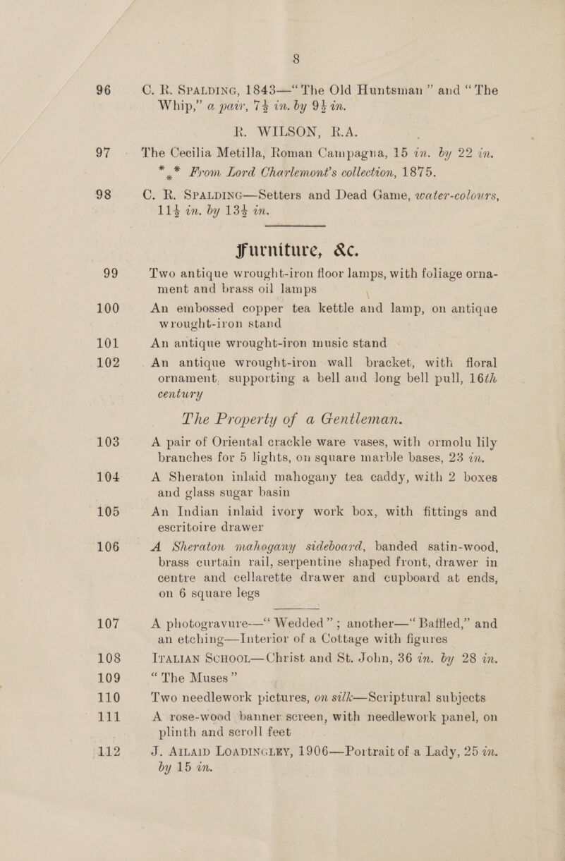 96 97 98 v9 100 101 102 103 104 105 106 107 108 109 110 “112 8 C. R. Spatpine, 1843—“ The Old Huntsman ” and “The Whip,” @ pair, 74 in. by OF in. R. WILSON, R.A. ** From Lord Charlemont’s collection, 1875. C. R. SpaLpiInc—Setters and Dead Game, water-colours, 114 in. by 135 am Jurniture, &amp;c. Two antique wrought-iron floor lamps, with foliage orna- ment and brass oil lamps \ An embossed copper tea kettle and ieee on antique wrought-iron stand An antique wrought-iron music stand - _An antique wrought-iron wall bracket, with floral ornament, supporting a bell and Jong bell pull, 16¢z century | The Property of a Gentleman. A pair of Oriental crackle ware vases, with ormolu lily branches for 5 lights, on square marble bases, 23 22. A Sheraton inlaid mahogany tea caddy, with 2 boxes and glass sugar basin An Indian inlaid ivory work box, with fittings and escritoire drawer A Sheraton mahogany sideboard, banded satin-wood, brass curtain rail, serpentine shaped front, drawer in centre and cellarette drawer and cupboard at ends, on 6 square legs  A photogravure-—“ Wedded” ; another—“ Baffled,” and an etching—Interior of a Cottage with figures ITALIAN ScHoot—Christ and St. John, 36 in. by 28 in. “The Muses” | Two needlework pictures, on si/k—Scriptural subjects A rose-wood banner screen, with needlework panel, on plinth and scroll feet J. AILAID LOADINGLEY, 1906—Portrait of a Lady, 25 an.