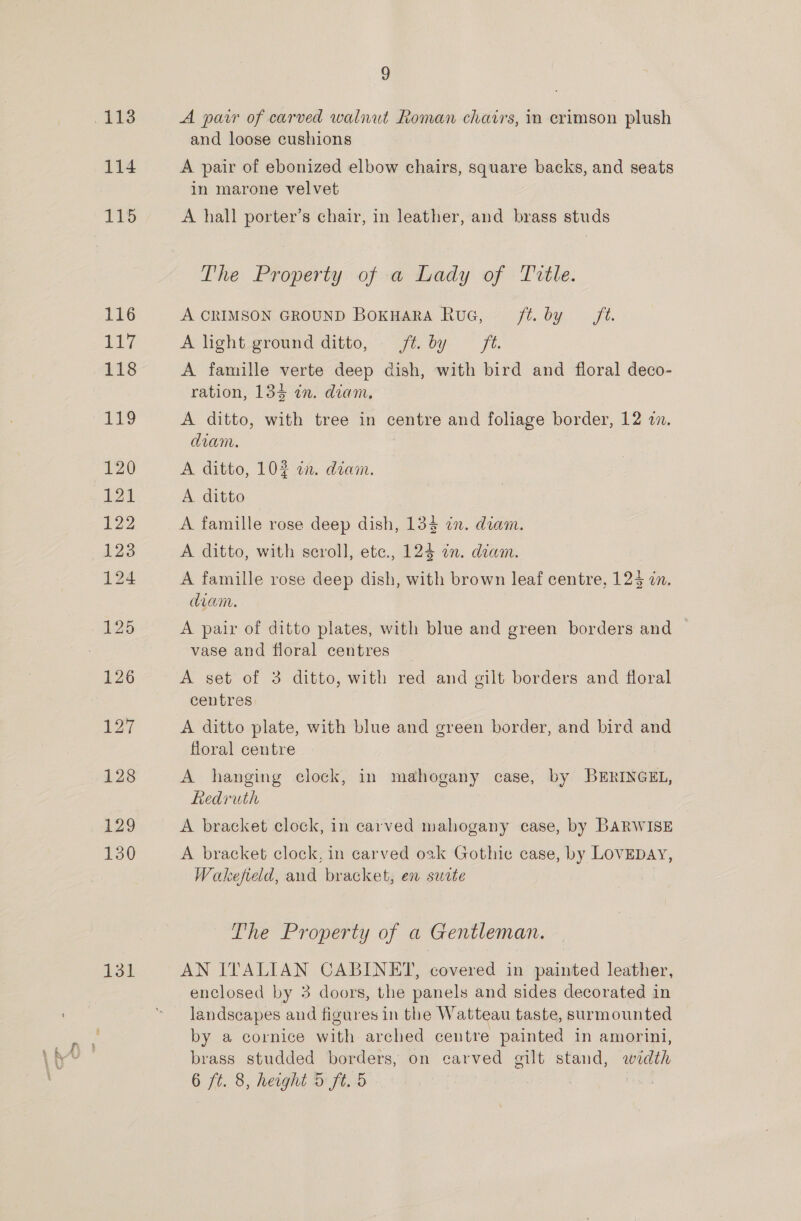 .113 114 131 9 A parr of carved walnut Roman charis, in crimson plush and loose cushions A pair of ebonized elbow chairs, square backs, and seats in marone velvet A hall porter’s chair, in leather, and brass studs The Property of a Lady of Title. A CRIMSON GROUND BokHaRA RuG, ft. by ft. A light-ground ditto, ft. by fi. A famille verte deep dish, with bird and floral deco- ration, 134 in. diam, A ditto, with tree in centre and foliage border, 12 2. diam. A ditto, 102 an. diam. A ditto A famille rose deep dish, 134 in. diam. A ditto, with seroll, ete., 124 ¢n. diam. A famille rose deep dish, with brown leaf centre, 123 zn. diam. A pair of ditto plates, with blue and green borders and vase and floral centres A set of 3 ditto, with red and gilt borders and floral centres A ditto plate, with blue and green border, and bird and floral centre A hanging clock, in mahogany case, by BERINGEL, Redruth A bracket clock, in carved mahogany case, by BARWISE A bracket clock, in carved oak Gothic case, by LOVEDAY, Wakefield, and bracket, en suite The Property of a Gentleman. AN ITALIAN CABINET, covered in painted leather, enclosed by 3 doors, the panels and sides decorated in landscapes and figures in the Watteau taste, surmounted by a cornice with arched centre painted in amorini, brass studded borders, on carved gilt stand, width