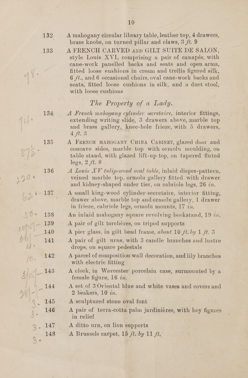 133 134 135 4, 147 10 A mahogany circular library table, leather top, 4 drawers, brass knobs, on turned pillar and claws, 3 /t. 9 A FRENCH CARVED anp GILT SUITE DE SALON, style Louis XVI, comprising a pair of canapés, with cane-work panelled backs and seats and open arms, fitted loose cushions in cream and trellis figured silk, 6 /¢., and 6 occasional chairs, oval cane-work backs and seats, fitted loose cushions in silk, and a duet stool, with loose cushions The Property of a Lady. A French mahogany cylinder secretavre, interior fittings, extending writing slide, 3 drawers above, marble top and brass gallery, knee-hole frieze, with 5 drawers, 4 ft. 3 A FRENCH MAHOGANY CHINA CABINET, glazed door and concave sides, marble top with ormolu moulding, on table stand, with glazed lift-up top, on tapered fluted legs, 2 jt. 8 A Louis XV tulip-wood oval table, inlaid diaper-pattern, veined marble top, ormolu gallery fitted with drawer and kidney-shaped under tier, on cabriole legs, 26 zn. A small king-wood cylinder secretaire, interior fitting, drawer above, marble top and ormolu gallery, 1 drawer in frieze, cabriole legs, ormolu mounts, 17 an. An inlaid mahogany square revolving bookstand, 19 i. A pair of gilt torchéres, on tripod supports A pier glass, in gilt bead frame, about 10 ft. by 1 ft. 3 A pair of gilt urns, with 3 candle branches and lustre drops, on square pedestals A parcel of composition wall decoration, ny branches with electric fitting A clock, in Worcester porcelain case, surmounted by a female figure, 16 zn. A set of 3 Oriental blue and white vases and covers and 2 beakers, 10 zn. A sculptured stone oval font A pair of terra-cotta palm jardiniéres, with boy figures in relief A ditto urn, on lion supports