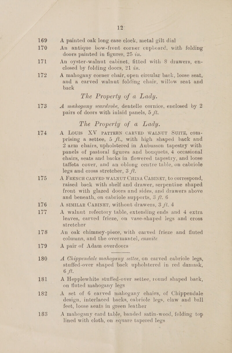 169 170 il 72 173 174 175 176 177 178 179 180 181 182 183 De A painted oak long case clock, metal gilt dial An antique bow-front corner cupboard, with folding doors painted in figures, 25 22. . An oyster-walnut cabinet, fitted with 8 drawers, en- closed by folding doors, 21 zn. A mahogany corner chair, open circular back, loose seat, and a carved walnut folding chair, willow seat and back The Property of a Lady. A mahogany wardrobe, dentelle cornice, enclosed by 2 pairs of doors with inlaid panels, 5 /%. | The Property of a Lady. A Louis XV PATTERN CARVED WALNUT SUITE, com- prising a settee, 5 /¢., with high shaped back and 2 arm chairs, upholstered in Aubusson tapestry with panels of pastoral figures and bouquets, 4 occasional chairs, seats and backs in flowered tapestry, and loose taffeta cover, and an oblong centre table, on cabriole legs and cross stretcher, 3 /¢. A FRENCH CARVED WALNUT CHINA CABINET, to correspond, raised back with shelf and drawer, serpentine shaped front with glazed doors and sides, and drawers above and beneath, on cabriole supports, 3 /¢. 6 A SIMILAR CABINET, without drawers, 3 /t. 4 A walnut refectory table, extending ends and 4 extra leaves, carved frieze, on vase-shaped legs and cross stretcher An oak chimney-piece, with carved frieze and fluted columns, and the overmantel, enswite A pair of Adam overdoors  A Chippendale mahogany settee, on carved cabriole legs, stuffed-over shaped back upholstered in red damask, 6 ft. A Hepplewhite stuffed-over settee, round euaped back, on fluted mahogany legs A set of 6 carved mahogany chairs, of Chippendale design, interlaced backs, cabriole legs, claw and ball feet, loose seats in green leather ‘ A mahogany card table, banded satin-wood, folding top lined with cloth, on square tapered legs