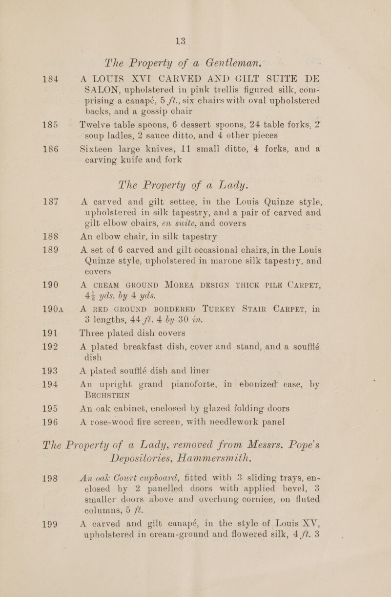 13 The Property of a Gentleman. 184 A LOUIS XVI CARVED AND GILT SUITE DE SALON, upholstered in pink trellis figured silk, com- prising a canapé, 5 /t., six chairs with oval upholstered backs, and a gossip chair | 185. Twelve table spoons, 6 dessert spoons, 24 table forks, 2 soup ladles, 2 sauce ditto, and 4 other pieces 186 Sixteen large knives, 11 small ditto, 4 forks, and a carving knife and fork The Property of a Lady. 187 A carved and gilt settee, in the Louis Quinze style, upholstered in silk tapestry, and a pair of carved and cilt elbow chairs, en swte, and covers 188 An elbow chair, in silk tapestry 189 A set of 6 carved and gilt occasional chairs, in the Louis Quinze style, upholstered in marone silk tapestry, and covers 190 A CREAM GROUND MOREA DESIGN THICK PILE CARPET, 44 yds. by 4 yds. 1904 A RED GROUND BORDERED TURKEY STAIR CARPET, in 3 lengths, 44 /¢. 4 by 30 wa, £91 Three plated dish covers 192 A plated breakfast dish, cover and stand, and a souftlé dish 195 A plated soufflé dish and liner | 194 An upright grand pianoforte, in ebonized case, by BECHSTEIN | 195 An oak cabinet, enclosed by glazed folding doors 196 A rose-wood fire screen, with needlework panel The Property of a Lady, removed from Messrs. Pope's Depositories, Hammersmith. 198 An oak Court cupboard, fitted with 5 sliding trays, en- closed by 2 panelled doors with applied bevel, 3 smaller doors above and overhung cornice, on fluted columns, 5 /0. 199 A carved and gilt canapé, in the style of Louis XV,