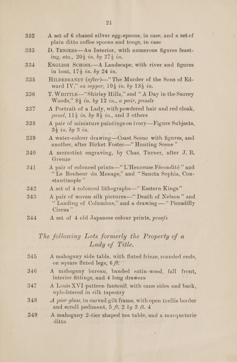  332 A set of 6 chased silver egg-spoons, in case, and a set of plain ditto coffee spoons and tongs, 1n case 333 D, Tenters—An Interior, with numerous figures feast- ing, etc., 205i, by 274 on 334 ENGLISH ScHoot—A Landscape, with river and figures in boat, 174 an. by 24 an. 335 HILDEBRANDT (a/ter)—“ The Murder of the Sons of Ed- ward IV,” on copper, 104 in. by 134 an. 336 T. WHITTLE—“Shirley Hills,” and “ A Day in the Nine Woods,” 84 in. by 12 i2., a pair, panels SOT A Portrait of a Lady, with powdered hair and red cloak, panel, 114 in. by 84 in., and 3 others 338 A pair of miniature paintings on ivory—Figure Subjects, 3S in. by 3 tn. 339 A water-colour drawing—Coast Scene with figures, and another, after Birket Foster—*“ Hunting Scene ” — 340 A mezzotint engraving, by Chas. Turner, after J. B. Greuze 341 A pair of coloured prints—“ L’Heureuse Fécondité ” and “Le Bonheur du Menage,” and “Sancta Sophia, Con- stantinople ” 342 A set of 4 coloured lithographs—‘ Eastern Kings” 345: A pair of woven silk pictures—‘‘ Death of Nelson ” and ‘Landing of Columbus,” and a drawing — “ Piccadilly Circus” 344 A set of 4 old Japanese colour prints, »700/s The following Lots formerly the Property of a Lady of .Trtle, 345 A mahogany side table, with fluted frieze, rounded ends, on square fluted legs; 6 /%. 346 A mahogany bureau, banded satin-wood, fall front, interior fittings, and 4 long drawers 47 A Louis XVI pattern fauteuil, with cane sides and back, upholstered in silk tapestry 348 A pier glass, in carved gilt frame, with open trellis oo : _ and scroll pediment, 5 ft. 2 by 3 ft. 4 349. A mahogany 2- tier oie pere tea Bo alas and a piameteiee ditto io]