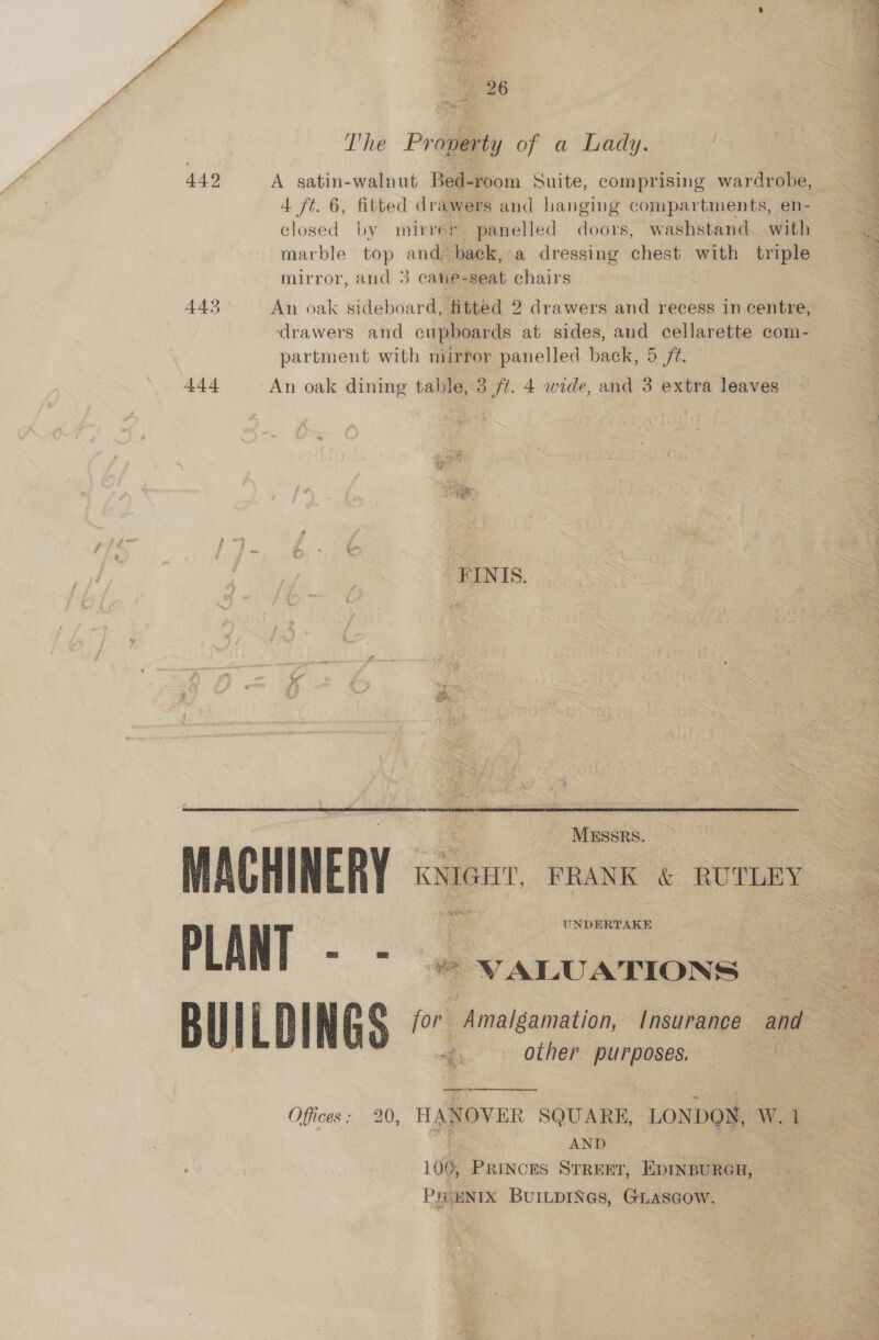   The Property of a bady. 4 442 A satin-walnut Bed-room Suite, comprising wardrobe, 2 4 ft. 6, fitted drawers and hanging compartments, en- a closed by mirrer panelled doors, washstand with a marble top and back, a dressing chest with triple mirror, and 3 cane-seat chairs 443 An oak sideboard, fitted 2 drawers and recess in centre, drawers and cupboards at sides, and cellarette com- partment with mirror panelled_back, 5 72. 444 An oak dining table, 3 /¢. 4 wide, and 3 extra leaves — _ FINIS.   MESSR MACHINERY | KNIGHT. FRANK &amp; RUTLEY PLANT as ‘ Dc uee Bil IL | ING or Amalgamation /nsurance and other purposes.  Offices: 20, HANOVER SQUARE, LONDON, W. 1 OF AND co 109, PRINCES STREET, EDINBURGH, PHOENIX BuILDINGs, GLASGOW.