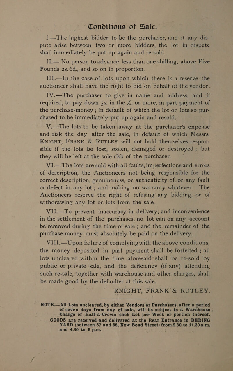 Conditions of Sale. I.—The highest bidder to be the purchaser, and it any dis- pute arise between two or more bidders, the lot in dispute shall immediately be put up again and re-sold. II.— No person to advance less than one shilling, above Five Pounds 2s. 6d., and so on in proportion, I1J.—In the case of lots upon which there is a reserve the auctioneer shall have the right to bid on behalf of the vendor. IV.—The purchaser to give in name and address, and if required, to pay down 5s. in the 4. or more, in part payment of the purchase-money ; in default of which the lot or lots so pur- chased to.be immediately put up again and resold. V.—The lots to be taken away at the purchaser’s expense and risk the day after the sale, in default of which Messrs. KNIGHT, FRANK &amp; RUTLEY will not hold themselves respon- sible if the lots be lost, stolen, damaged or destroyed; but they will be left at the sole risk of the purchaser. V1I.—The lots are sold with all faults, imperfections and errors of description, the Auctioneers not ‘being responsible for the correct description, genuineness, or authenticity of, or any fault or defect in any lot; and making no warranty whatever. The Auctioneers reserve the right of refusing any bidding, or of withdrawing any lot or. lots from the sale. VII.—To prevent inaccuracy in delivery, and inconvenience in the settlement of the purchases, no lot can on any account be removed during the time of sale ; and the remainder of the purchase-money must absolutely be paid on the delivery. VIl1.—Upon failure of complying with the above conditions, the money deposited in part payment shall be forfeited ; all lots uncleared within the time aforesaid’ shall be re-sold by public or private sale, and the deficiency (if any) attending such re-sale, together with warehouse and other charges, shall be made good by the defaulter at this sale. KNIGHT, FRANK &amp; RUTLEY.  NOTE.—All Lots uncleared, by either Vendors or Purchasers, after a period of seven days from day of sale, will be subject to a Warehouse . Charge of Half-a-Crown each Lot per Week or portion thereof. GOODS are received and delivered at the Rear Entrance in DERING YARD (between 67 and 68, New Bond. ee from 9.30 to 11.30 a.m. and 4.30 to 6 p.m.