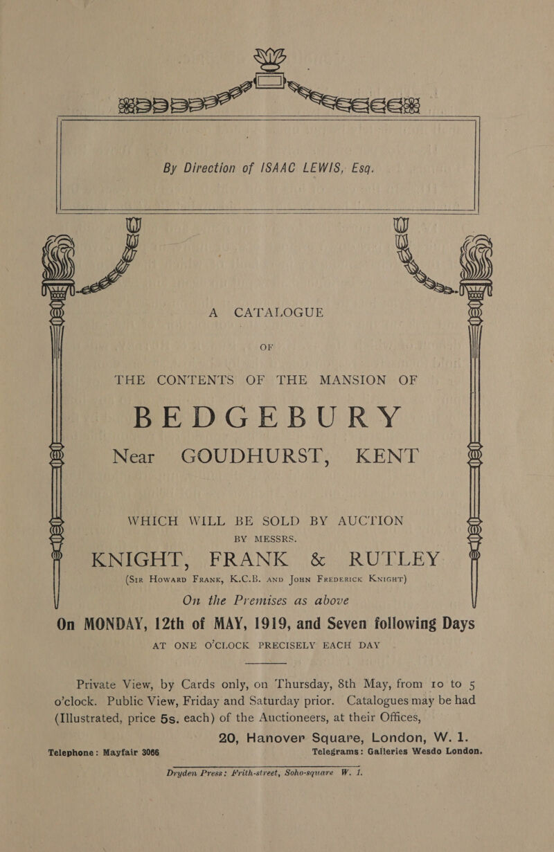 : ay gEppee™ “Seeceex By Direction of ISAAC LEWIS, Esq.     A CATALOGUE OF THE CONTENTS OF THE MANSION OF BEDGEBURY Near GOUDHURST, KENT WHICH WILL BE SOLD BY. AUCTION BY MESSRS. mpd. VS PRANK .&amp;) RUTLLEY: (Sir Howarp Frank, K.C.B. anp Joun Freperick Knicur)  On the Premises as above On MONDAY, 12th of MAY, 1919, and Seven following Days AT ONE O'CLOCK PRECISELY EACH DAY  Private View, by Cards only, on Thursday, 8th May, from ro to 5 o’clock. Public View, Friday and Saturday prior. Catalogues may be had (Illustrated, price 5s. each) of the Auctioneers, at their Offices, 20, Hanover Square, London, W. 1. Telephone: Mayfair 3066 Telegrams: Galleries Wesdo London. Dryden Press: Hrith-street, Soho-square W. 1.