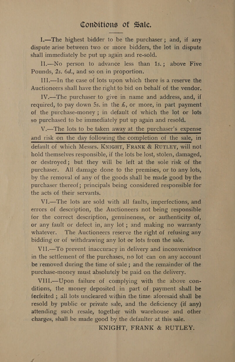 Conditions of Sale.  I.—The highest bidder to be the purchaser ; and, if any dispute arise between two or more bidders, the lot in dispute shall immediately be put up again and re-sold. II.—No person to advance less than 1s.; above Five Pounds, 2s. 6d., and so on in proportion. I]].—In the case of lots upon which there is a reserve the Auctioneers shall have the right to bid on behalf of the vendor. IV.—The purchaser to give in name and address, and, if required, to pay down 5s. in the £, or more, in part payment of the purchase-money ; in default of which the lot or lots so purchased to be immediately put up again and resold. V.—The lots to be taken away at the purchaser’s expense and risk on the day following the completion of the sale, in default of which Messrs. KNIGHT, FRANK &amp; RUTLEY, will not — hold themselves responsible, if the lots be lost, stolen, damaged, or destroyed; but they will be left at the sole risk of the purchaser. All damage done to the premises, or to any lots, by the removal of any of the goods shall be made good by the purchaser thereof; principals being considered responsible for the acts of their servants. Vi.—The lots are sold with all faults, imperfections, and errors of description, the Auctioneers not being responsible for the correct description, genuineness, or authenticity of, or any fault or defect in, any lot ; and making no warranty whatever. The Auctioneers reserve the right of refusing any bidding or of withdrawing any lot or lots from the sale. VII.—To prevent inaccuracy in delivery and inconvenience in the settlement of the purchases, no lot can on any account be removed during the time of sale ; and the remainder of the purchase-money must absolutely be paid on the delivery. VIlI.—Upon failure of complying with the above con- ditions, the money deposited in part of payment shall be forfeited ; all lots uncleared within the time, aforesaid shall be resold by public or private sale, and the deficiency (if any) attending such resale, together with warehouse and other. charges, shall be made good by the defaulter at this sale. KNIGHT, FRANK &amp; RUTLEY.