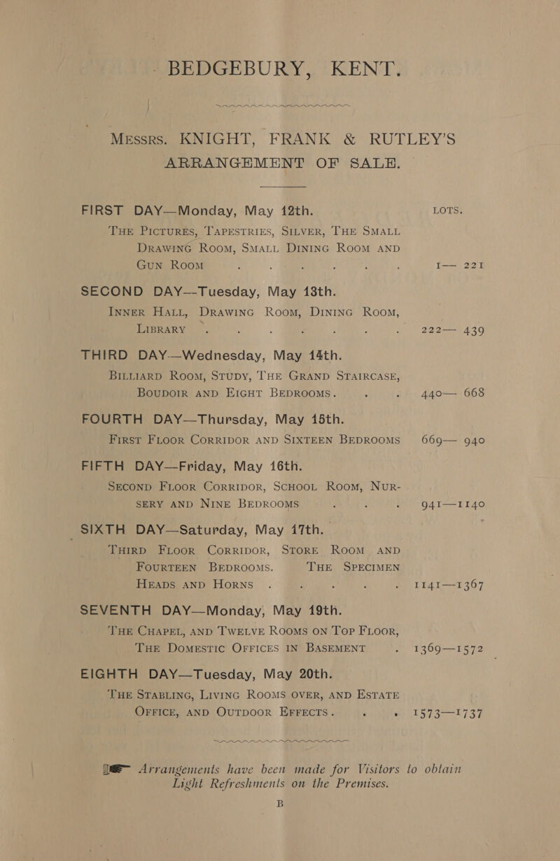 : oe DR A eee ARRANGEMENT OF SALE. FIRST DAY—Monday, May 142th. THE Pictures, TAPESTRIES, SILVER, THE SMALL DrawinG Room, SMALL DINING ROOM AND Gun Room SECOND DAY--Tuesday, May 18th. InNER Hatt, Drawinc Room, DINING Room, LIBRARY | THIRD DAY—Wednesday, May 144th. BILLIARD Room, Stupy, THE GRAND STAIRCASE, Boupoir AND EIGHT BEDROOMS. FOURTH DAY—Thursday, May 45th. First FLooR CORRIDOR AND SIXTEEN BEDROOMS FIFTH DAY—Friday, May 46th. SECOND FLooR CoRRIDOR, SCHOOL Room, NurR- SERY AND NINE BEDROOMS SIXTH DAY—Saturday, May 47th. | THIRD FLOOR CoRRIDOR, STORE ROOM. AND FOURTEEN BEDROOMS. THE SPECIMEN Heaps and Horns SEVENTH DAY—Monday, May 19th. THE CHAPEL, AND TWELVE RooMs ON Top FLoor, THE DomeEstTiIc OFFICES IN BASEMENT EIGHTH DAY—Tuesday, May 20th. THE STABLING, Livinc ROOMS OVER, AND ESTATE OFFICE, AND OuTpooR EFFECTS. ; ‘ a Oe  Arrangements have been made for Visitors Light Refreshments on the Premises. B LOTS. I— 221 222—— 439 440— 668 669— 940 94I—II40 II14I—1367 1369—1572 TRS, tte lo obtain