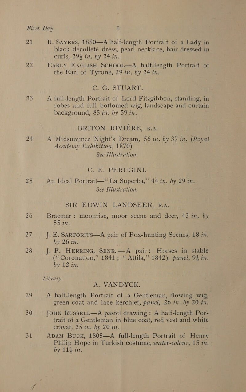 7M Zo R. SAYERS, 1850—A half-length Portrait of a Lady in black décolleté dress, pearl necklace, hair dressed in curls, 294 in. by 24 in. EARLY ENGLISH SCHOOL—A half-length Portrait of the Earl of*Tyrone, 29an. by 24 in: C. G. STUART. A full-length Portrait of Lord Fitzgibbon, standing, in robes and full bottomed WIg, landscape and Bete background, 85 in. by 59 in. BRITON RIVIERE, R.A. A Midsummer Night’s Dream, 56 in. by 37 in. (Royal Academy Exhibition, 1870) See Illustration. CN EP To as oe An Ideal Portrait— La Superba,” 4417. by 29 in. See Illustration. SIR EDWIN LANDSEER, R.A. Braemar : moonrise, moor scene and deer, 43 in. by 55 in. ]. E. SARTORIUS—A pair of Fox-hunting Scenes, 18 i. by 26 in. . F. HERRING, SENR. aes pair: Horses in stable (“ Coronation,” 1841 ; “ Attila,’ 1842), panel, 94 in. by 12 in. ae A. VANDYCK A half-length Portrait of a Gentleman, flowing wig, green coat and lace kerchief, panel, 26 in. by 20 in. JOHN RUSSELL—A pastel drawing: A half-length Por- trait of a Gentleman in blue coat, red vest and white cravat, 25 in. by 20 in. ADAM Buck, 1805—A full-length Portrait of Henry Philip Hope i in Turkish costume, water-colour, 15 1. by 114 in.