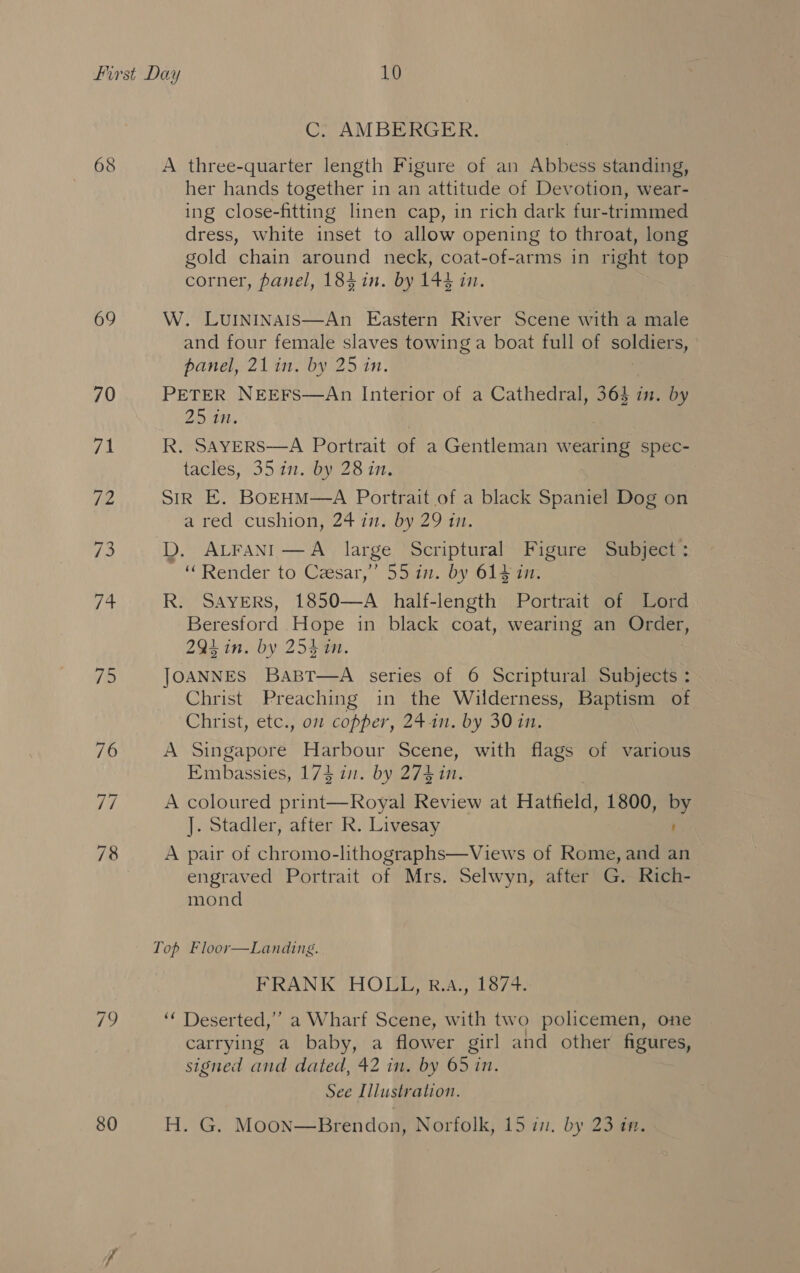 68 69 70 fee 75 C: AMBERGER. A three-quarter length Figure of an Abbess standing, her hands together in an attitude of Devotion, wear- ing close-fitting linen cap, in rich dark fur-trimmed dress, white inset to allow opening to throat, long gold chain around neck, coat-of-arms in right top corner, panel, 184 in. by 144 in. W. LuININAIS—An Eastern River Scene with a male and four female slaves towing a boat full of mie 5, panel, 21 in. by 25 in. PETER NEEFS—An Interior of a Cathedral, 364 in. by 25 in. | R. SAyERS—A Portrait of a Gentleman wearing spec- tacles, 35 in. by 28 in. SIR E. Bo—EHM—A Portrait of a black Spaniel Dog on a red cushion 24 innbyi2 oan, D. ALFANI—A large Scriptural Figure Subject: ‘Render to Cesar,” 55 in. by 614 in. R. SAYERS, 1850—A _ half-length Portrait of Lord Beresford .Hope in black coat, wearing an Order, 294 in. by 254 in. JOANNES Bapt—A series of 6 Scriptural Subjects : Christ Preaching in the Wilderness, Baptism of Christ, etc., o2 copper, 241n. by 30 in. A Singapore Harbour Scene, with flags of various Embassies, 174 in. by 274 in. A coloured print—Royal Review at Hatfield, 1800, by ]. Stadler, after R. Livesay : A pair of chromo-lithographs—Views of Rome, and an engraved Portrait of Mrs. Selwyn, after G. Rich- mond FRAN KY HOI RAL Toya ‘‘ Deserted,”’ a Wharf Scene, with two policemen, one carrying a baby, a flower girl and other figures, signed and dated, 42 in. by 65 in. See Illustration.