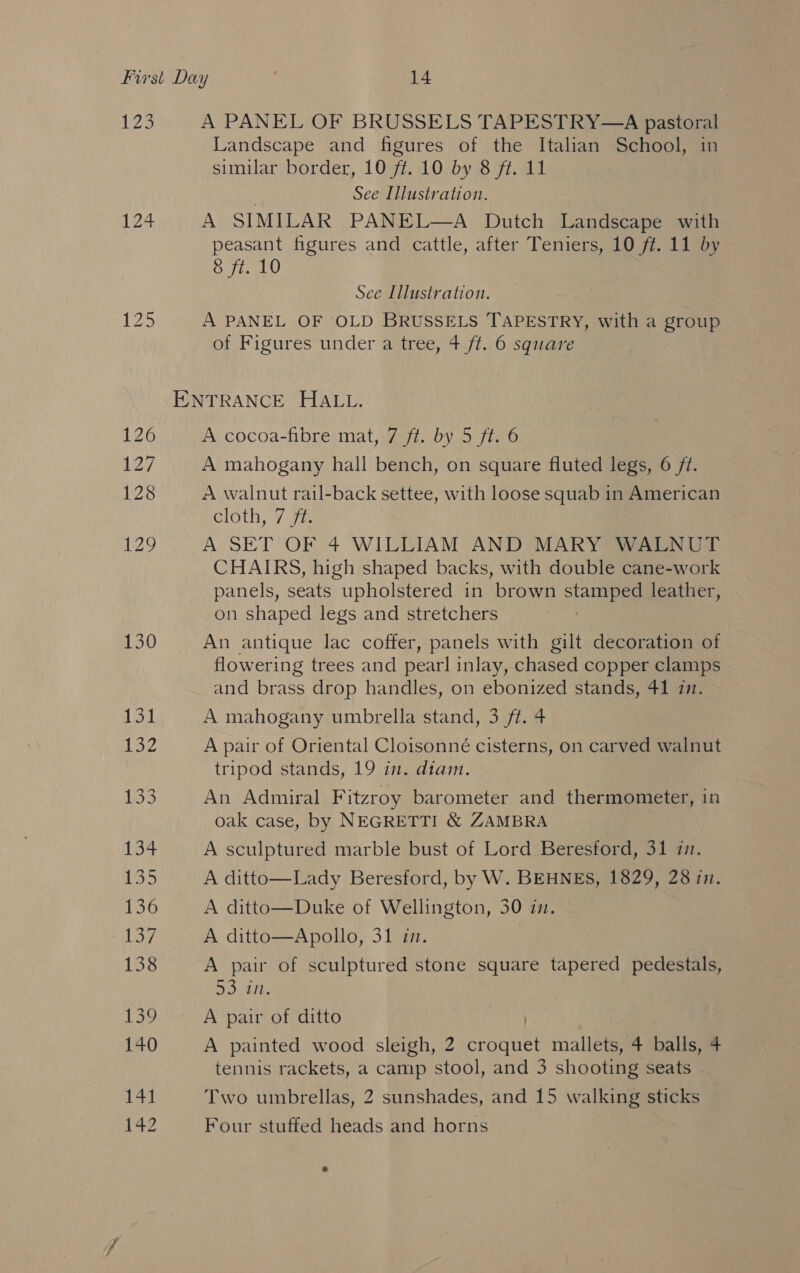 29 A PANEL OF BRUSSELS TAPESTRY—A pastoral Landscape and figures of the Italian School, in similar border, 10 ff. 10 by 8 ft. 11 See Illustration. 124 A SIMILAR PANEL—A Dutch Landscape with peasant figures and cattle, after Teniers, 10 ft. 11 by 8 ft. 10 See Illustration. Ze A PANEL OF OLD BRUSSELS TAPESTRY, with a group of Figures under a tree, 4 ft. 6 square ENTRANCE HALL. 126 A cocoa-fibre mat, 7 ft. by 5 ft. 6 127 A mahogany hall bench, on square fluted legs, 6 /t. 20 A walnut rail-back settee, with loose squab in American cloth, 7 72 129 A SET OF 4 WILLIAM AND MARY WALNUT CHAIRS, high shaped backs, with double cane-work panels, seats upholstered in brown sane leather, on shaped legs and stretchers 130 An antique lac coffer, panels with gilt decoration of flowering trees and pearl inlay, chased copper clamps and brass drop handles, on ebonized stands, 41 zn. 131 A mahogany umbrella stand, 3 ft. 4 Ey A pair of Oriental Cloisonné cisterns, on carved walnut tripod stands, 19 in. diam. Loe An Admiral Fitzroy barometer and thermometer, in oak case, by NEGRETTI &amp; ZAMBRA 134 A sculptured marble bust of Lord Beresford, 31 7. Ls A ditto—Lady Beresford, by W. BEHNES, 1829, 28 7n. 136 A ditto—Duke of Wellington, 30 in. 137 A ditto—Apollo, 31 in. 138 A pair of sculptured stone square tapered pedestals, DS) 1%, 139 A pair of ditto | 140 A painted wood sleigh, 2 croquet mallets, 4 balls, 4 tennis rackets, a camp stool, and 3 shooting seats .  141 Two umbrellas, 2 sunshades, and 15 walking sticks 142 Four stuffed heads and horns