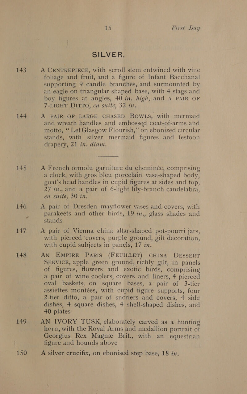 144 145 148 149 150 15 First Day SILVER. foliage and fruit, and a figure of Infant Bacchanal supporting 9 candle branches, and surmounted by an eagle on triangular shaped base, with 4 stags and boy figures at angles, 40 in. high, and A PAIR OF 7-LIGHT DITTO, en suite, 32 in. A PAIR OF LARGE CHASED BOWLS, with mermaid and wreath handles and embossed coat-of-arms and motto, ‘‘ Let Glasgow Flourish,” on ebonized circular stands, with silver mermaid figures and festoon drapery, 21 in. diam. A French ormolu garniture du cheminée, comprising a clock, with gros bleu porcelain vase-shaped body, goat’s head handles in cupid figures at sides and top, 27 in., and a pair of 6-light lily-branch candelabra, em suite, 30 in. A pair of Dresden mayflower vases and covers, with parakeets and other birds, 19 i7., glass shades and stands A pair of Vienna china altar-shaped pot-pourri jars, with pierced ‘covers, purple ground, gilt decoration, with cupid subjects in panels, 17 in. AN EMPIRE PARIS (FEUILLET) CHINA DESSERT SERVICE, apple green ground, richly gilt, in panels of figures, flowers and exotic birds, comprising a pair of wine coolers, covers and liners, 4 pierced oval baskets, on square bases, a” pair of 3-tier assiettes montées, with cupid figure supports, four 2-tier ditto, a pair of sucriers and covers, 4 side dishes, 4 square dishes, 4 shell-shaped dishes, and 40 plates horn, with the Royal Arms and medallion portrait of Georgius Rex Magnz Brit., with an equestrian figure and hounds above A silver crucifix, on ebonised step base, 18 in.