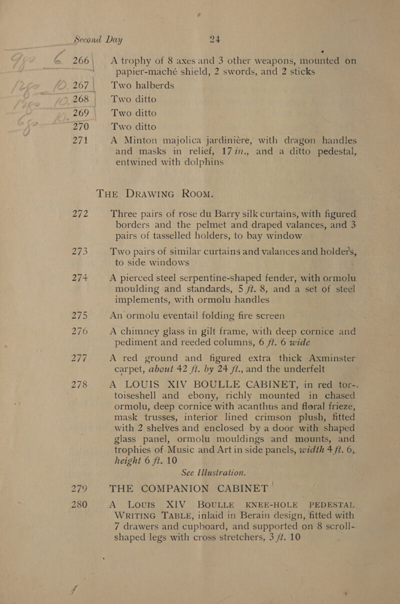 268 269 270 | 279 280 e A trophy of 8 axes and 3 other weapons, mounted on papier-maché shield, 2 swords, and 2 sticks Two halberds Two ditto Two ditto Two ditto A Minton majolica jardiniere, with dragon handles and masks in relief, 177., and a ditto pedestal, entwined with dolphins Three pairs of rose du Barry silk curtains, with figured borders and the pelmet and draped valances, and 3. pairs of tasselled holders, to bay window Two pairs of similar curtains and valances and holders, to side windows ‘ A pierced steel serpentine-shaped fender, with ormolu moulding and standards, 5 ff. 8, and a set of steel An ormolu eventail folding fire screen A chimney glass ‘in gilt frame, with deep cornice and pediment and reeded columns, 6 ft. 6 wide A red ground and figured extra thick Axminster carpet, about 42 ft. by 24 fi., and the underfelt A LOUIS XIV BOULLE CABINET, in red tor-. toiseshell and ebony, richly mounted in chased ormolu, deep cornice with acanthus and floral frieze, mask trusses, interior lined crimson plush, fitted with 2 shelves and enclosed by a door with shaped glass panel, ormolu mouldings and mounts, and trophies of. Music and Art in side panels, width 4 ft. 6,. height 6 ft. 10 See Illustration. THE COMPANION CABINET. A Louis XIV BOULLE KNEE-HOLE PEDESTAL. WRITING TABLE, inlaid in Berain design, fitted with 7 drawers and cupboard, and supported on 8 scroll--