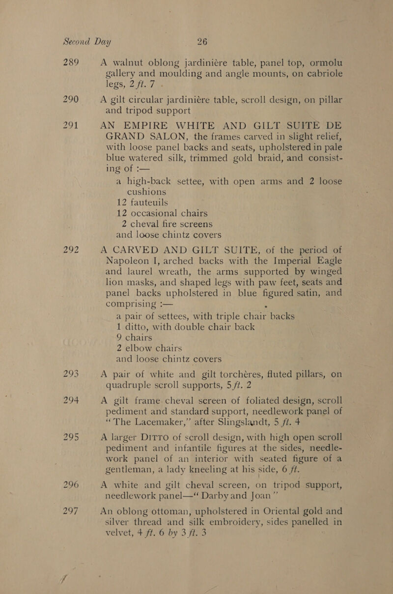 289 292 A walnut oblong jardiniére table, panel top, ormolu gallery and moulding and angle mounts, on cabriole legs 277 ie A gilt circular jardiniére table, scroll design, on pillar and tripod support AN EMPIRE WHITE AND GILT SUITE DE GRAND SALON, the frames carved in slight relief, with loose panel backs and seats, upholstered in pale blue watered silk, trimmed gold braid, and consist- ing of :— a high-back settee, with open arms and 2 loose cushions 12 fauteuils 12 occasional chairs 2 cheval fire screens and loose chintz covers A CARVED AND GILT SUITE, of the period of Napoleon I, arched backs with the Imperial Eagle and laurel wreath, the arms supported by winged lion masks, and shaped legs with paw feet, seats and panel backs upholstered in blue figured satin, and a pair of settees, with triple anes backs 1 ditto, with doulle Chair back 9 hae 2 elbow chairs and loose chintz covers A pair of white and gilt torchéres, fluted pillars, on quadruple scroll supports, 5 /f. 2 A gilt frame.cheval screen of foliated design, scroll pediment and standard support, needlework panel of “The Lacemaker,”’ after Slingslandt, 5 ft. 4 A larger Ditro of scroll design, with high open scroll pediment and infantile figures at the sides, needle- work panel of an interior with seated figure of a gentleman, a lady kneeling at his side, 6 ft. A white and gilt cheval screen, on tripod support, needlework pz inel— Dar by and Joan”’ An oblong ottoman, upholstered in Oriental gold Bhi silver thread and silk embroidery, sides panelled in velvet, 497.;6 by 3 fas