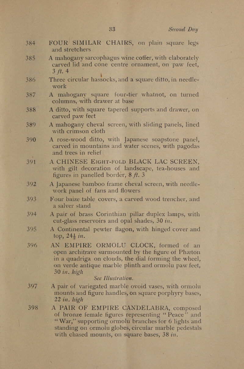 bi? 398 33 Second Day FOUR’ SIMILAR CHAIRS, on plain square legs and stretchers A mahogany sarcophagus wine coffer, with elaborately carved lid and cone centre ornament, on paw feet, Cf Ba Three circular hassocks, and a square ditto, in needle- work A mahogany square four-tier whatnot, on turned columns, with drawer at base A ditto, with square tapered supports and drawer, on carved paw feet A mahogany cheval screen, with sliding panels, lined with crimson cloth A rose-wood ditto, with Japanese soapstone panel, carved in mountains and water scenes, with pagodas and trees in relief A CHINESE EIGHT-FOoLD BLACK LAC SCREEN, with gilt decoration of landscape, tea-houses and figures in panelled border, 8 ft. 3 A Japanese bamboo frame cheval screen, with needle- work panel of fans and flowers Four baize table covers, a carved wood trencher, and a salver stand A pair of brass Corinthian’ pillar duplex lamps, with cut-glass reservoirs and opal shades, 30 17. A Continental pewter flagon, with hinged cover and top, 244 in. AN EMPIRE ORMOLU CLOCK, formed of an open architrave surmounted by the figure of Phzton in a quadriga on clouds, the dial forming the wheel, on verde antique marble plinth and ormolu paw feet, 30 in. high See Illustration. A pair of variegated marble ovoid vases, with ormolu mounts and figure handles, on square porphyry bases, 22 in. high A PAIR OF EMPIRE CANDELABRA, composed of bronze female figures representing ‘‘ Peace’’ and “War,” supporting ormolu branches for 6 lights and standing on ormolu globes, circular marble pedestals with chased mounts, on square bases, 38 771.