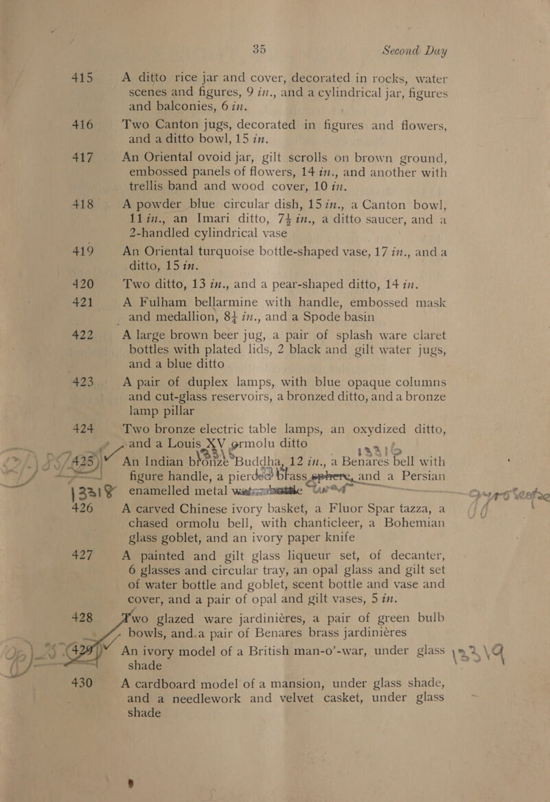35 Second Day 415 A ditto rice jar and cover, decorated in rocks, water scenes and figures, Bins, and a cylindrical jar, figures and balconies, 6 in. 416 Two Canton jugs, decorated in figures and flowers, and a ditto bowl, 15 in. 417 An Oriental ovoid jar, gilt scrolls on brown ground, embossed panels of flowers, 14 in., and another with trellis band and wood cover, 10 17. 418 A powder blue circular dish, 157n., a Canton bowl, 11in., an Imari ditto, 74 in., a ditto saucer, and a 2-handled cylindrical vase 419 An Oriental turquoise bottle-shaped vase, 17 in., anda ditto, 15 in. 420 Two ditto, 13 im., and a pear-shaped ditto, 14 in. 421 A Fulham bellarmine with handle, embossed mask _ and medallion, 84 7v., and a Spode basin 422 A large brown beer jug, a pair of splash ware claret bottles with plated lids, 2 black and gilt water jugs, and a blue ditto 423. Apair of duplex lamps, with blue opaque columns and cut-glass reservoirs, a bronzed ditto, anda bronze lamp pillar a2 Two bronze electric table lamps, an oxydized ditto, Ma and a Louis XV grmolu ditto eal An Indian bhoiize Buddha, Tenet, 2 Beyer bell with 426 A carved Chinese ivory basket, a Fluor Spar tazza, a chased ormolu bell, with chanticleer, a Bohemian glass goblet, and an ivory paper knife 427 A painted and gilt glass liqueur set, of decanter, 6 glasses and circular tray, an opal glass and gilt set of water bottle and goblet, scent bottle and vase and cover, and a pair of opal and gilt vases, 5 in.  wo glazed ware jardiniéres, a pair of green bulb bowls, and.a pair of Benares brass jardinicres An ivory model of a British man-o’-war, under glass shade A cardboard model of a mansion, under glass shade, and a needlework and velvet casket, under glass shade