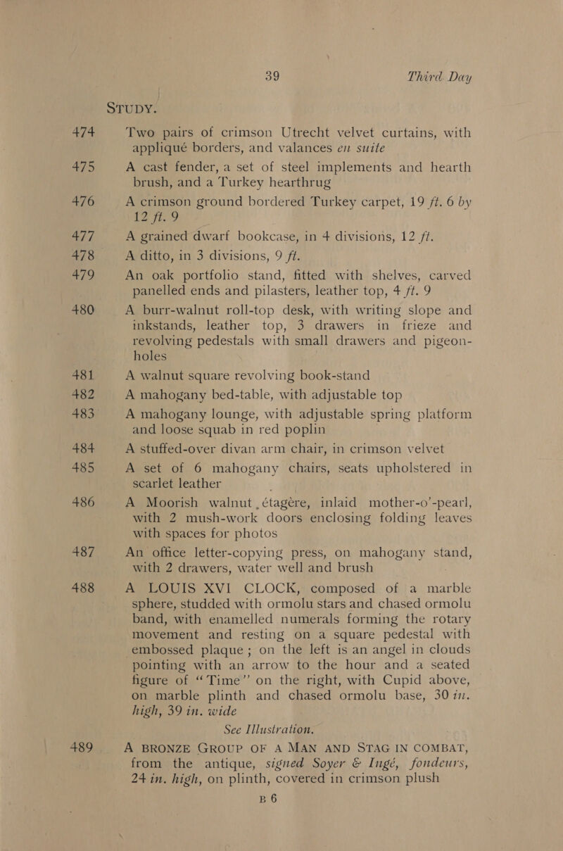 486 487 488 og Third Day Two pairs of crimson Utrecht velvet curtains, with appliqué borders, and valances ev suite A cast fender, a set of steel implements and hearth brush, and a Turkey hearthrug A crimson ground bordered Turkey carpet, 19 ff. 6 by tS? A grained dwarf bookcase, in 4 divisions, 12 ft. A ditto, in 3 divisions, 9 ft. An oak portfolio stand, fitted with shelves, carved panelled ends and pilasters, leather top, 4 ft. 9 A burr-walnut roll-top desk, with writing slope and inkstands, leather top, 3 drawers in frieze and revolving pedestals with small drawers and pigeon- holes ! A walnut square revolving book-stand A mahogany bed-table, with adjustable top A mahogany lounge, with adjustable spring platform and loose squab in red poplin A stuffed-over divan arm chair, in crimson velvet A set of 6 mahogany chairs, seats upholstered in scarlet leather |. A Moorish walnut ,étagere, inlaid mother-o’-pearl, with 2 mush-work doors enclosing folding leaves with spaces for photos An office letter-copying press, on mahogany stand, with 2 drawers, water well and brush | A LOUIS XVI CLOCK, composed of a marble sphere, studded with ormolu stars and chased ormolu band, with enamelled numerals forming the rotary movement and resting on a square pedestal with embossed plaque; on the left is an angel in clouds pointing with an arrow to the hour and a seated figure of “Time” on the right, with Cupid above, on marble plinth and chased ormolu base, 30 71. high, 39 in. wide See Illustration, A BRONZE GROUP OF A MAN AND STAG IN COMBAT, from the antique, signed Soyer &amp; Ingé, fondeurs, 24 in. high, on plinth, covered in crimson plush B6