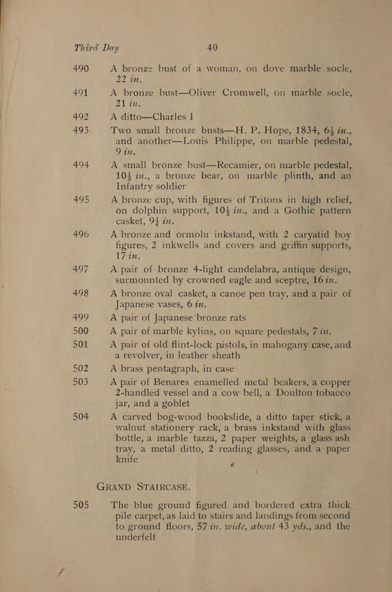 490 491 495 496 hay / 498 499 500 501 502 503 504 505 A bronze bust of a woman, on dove marble’ socle, 22 th. A bronze bust—Oliver Cromwell, on marble socle, 21 in. A ditto—Charles I Two small bronze busts—H. P. Hope, 1834, 64 in., and another—Louis Philippe, on marble pedestal, 9 in. A small bronze bust—Recamier, on marble pedestal, 104 in., a bronze bear, on marble plinth, and an Infantry soldier | A bronze cup, with figures of Tritons in high relief, on dolphin support, 104 77., and a Gothic pattern casket, 94 77. A bronze and ormolu inkstand, with 2 caryatid boy figures, 2 inkwells and covers and griffin supports, L 7s: A pair of bronze 4-light candelabra, antique design, surmounted by crowned eagle and sceptre, 1677. A bronze oval casket, a canoe pen tray, and a pair of Japanese vases, 6 771. A pair of Japanese bronze rats A pair of marble kylins, on square pedestals, 7 7. A pair of old flint-lock pistols, in mahogany case, and a revolver, in leather sheath A brass pentagraph, in case A pair of Benares enamelled metal beakers, a copper 2-handled vessel and a cow bell, a Doulton tobacco jar, and a goblet A carved bog-wood bookslide, a ditto taper stick, a walnut stationery rack, a brass inkstand with glass bottle, a marble tazza, 2 paper weights, a glass ash tray, a metal ditto, 2 reading glasses, and a paper knife The blue ground figured and bordered extra thick _ pile carpet, as laid to stairs and landings from second to ground floors, 57 in. wide, about 43 eo and the underfelt