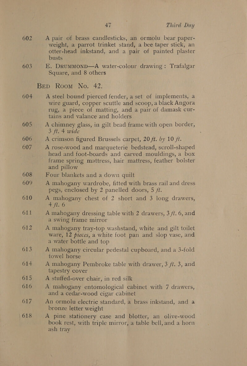 603 604 617 618 47 | Third Day A pair of brass candlesticks, an ormolu bear paper- weight, a parrot trinket stand, a bee taper stick, an otter-head inkstand, and a pair of painted plaster busts E, DRUMMOND—A water-colour drawing: Trafalgar Square, and 8 others A steel bound pierced fender, a set of implements, a wire guard, copper scuttle and scoop, a black Angora rug, a piece of matting, and a pair of damask cur- tains and valance and holders A chimney glass, in gilt bead frame with open border, 3 ft. 4 wide A crimson figured Brussels carpet, 20 ft. by 10 /t. A rose-wood and marqueterie bedstead, scroll-shaped head and foot-boards and carved mouldings, a box frame spring mattress, hair mattress, feather bolster and pillow Four blankets and a down quilt A mahogany wardrobe, fitted with brass rail and dress pegs, enclosed by 2 panelled doors, 5 /t. A mahogany chest of 2 short and 3 long drawers, ii 0 A mahogany dressing table with 2 drawers, 3 /t. 6, and a swing frame mirror A mahogany tray-top washstand, white and gilt toilet ware, 12 pieces, a white foot pan and slop vase, and a water bottle and top A mahogany circular pedestal cupboard, and a 3-fold towel horse A mahogany Pembroke table with drawer, 3 ft. 3, and tapestry cover A stuffed-over chair, in red silk and a cedar-wood cigar cabinet An ormolu electric standard, a brass inkstand, and a bronze letter weight A pine stationery case and blotter, an olive-wood book rest, with triple mirror, a table bell, and a horn ash tray