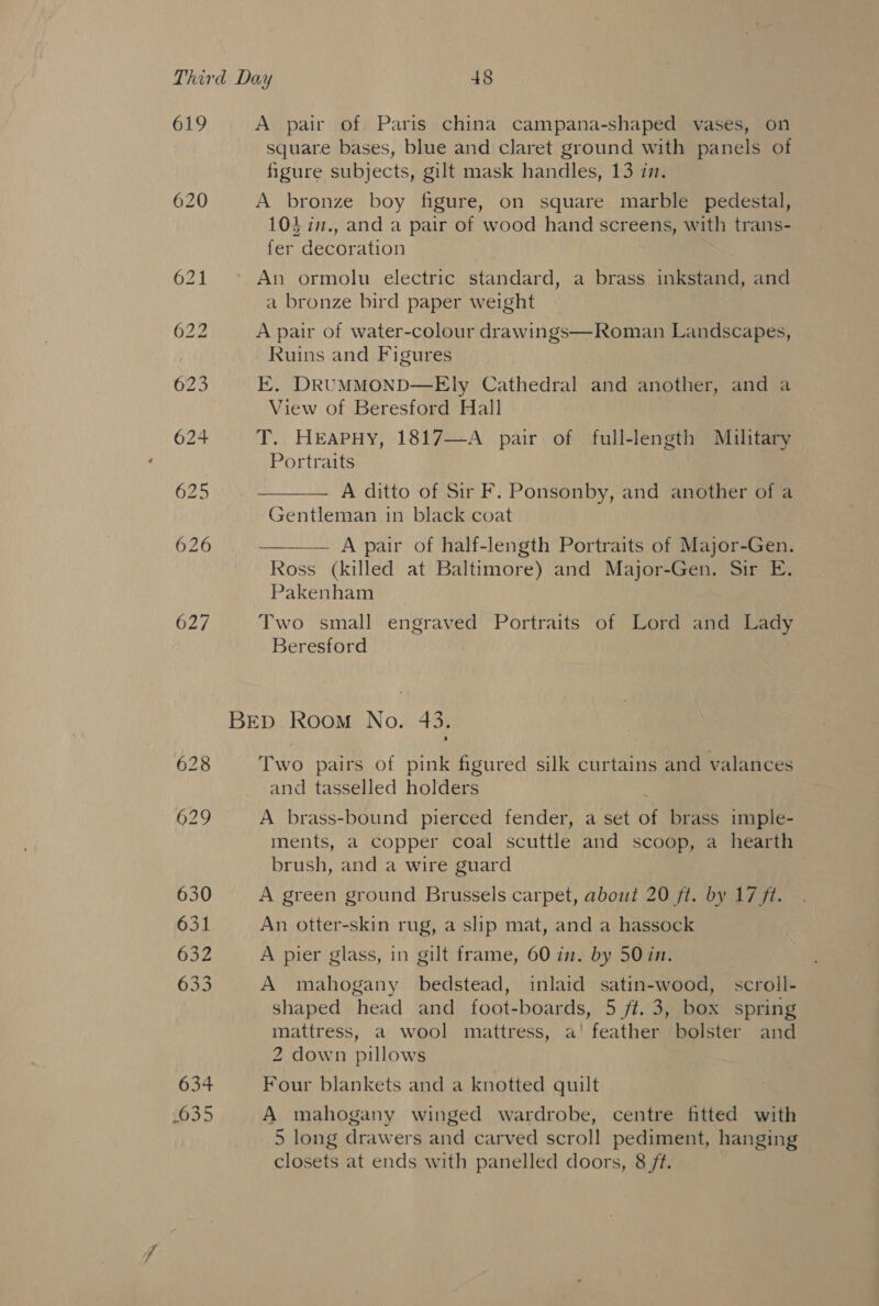 619 627 630 631 632 633 634 635 A pair of Paris china campana-shaped vases, on square bases, blue and claret ground with panels of figure subjects, gilt mask handles, 13 in. A bronze boy figure, on square marble pedestal, 103 in., and a pair of wood hand screens, with trans- fer decoration | An ormolu electric standard, a brass inkstand, and a bronze bird paper weight A pair of water-colour drawings—Roman Landscapes, Ruins and Figures E. DRUMMOND—Ely Cathedral and another, and a View of Beresford Hall T. HEApPHY, 1817—A pair of full-length Military Portraits A ditto of Sir F. Ponsonby, and another of a Gentleman in black coat — A pair of half-length Portraits of Major-Gen. Ross (killed at Baltimore) and Major-Gen. Sir E, Pakenham   Two small engraved Portraits of Lord and Lady Beresford Two pairs of pink figured silk curtains and valances and tasselled holders i A brass-bound pierced fender, a set of brass imple- ments, a copper coal scuttle and scoop, a hearth brush, and a wire guard | A green ground Brussels carpet, about 20 ft. by 17 ft. An otter-skin rug, a slip mat, and a hassock A pier glass, in gilt frame, 60 in. by 50 in. A mahogany bedstead, inlaid satin-wood, scroll- shaped head and foot-boards, 5 ft. 3, box spring mattress, a wool mattress, a!’ feather bolster and 2 down pillows Four blankets and a knotted quilt A mahogany winged wardrobe, centre fitted with 5 long drawers and carved scroll pediment, hanging