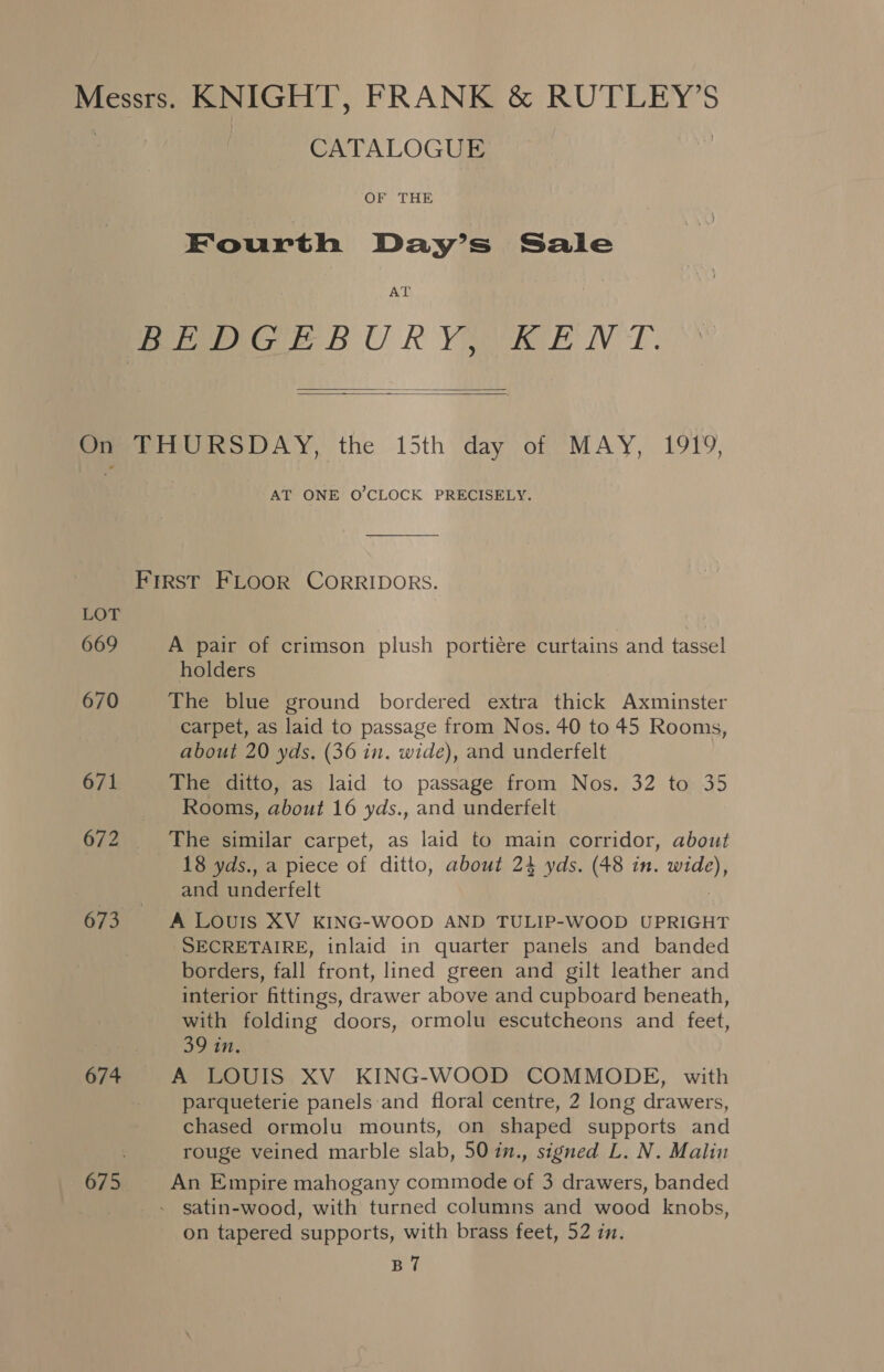 Messrs. KNIGHT, FRANK &amp; RUTLEY’S | CATALOGUE | Fourth Day’s Sale AT BEDGEBURY, KENT.   One TIGURSDAY, the 15th day of MAY, 1919, AT ONE O'CLOCK PRECISELY. FIRST FLOOR CORRIDORS. LOT 669 A pair of crimson plush portiere curtains and tassel holders 670 The blue ground bordered extra thick Axminster carpet, as laid to passage from Nos. 40 to 45 Rooms, about 20 yds. (36 in. wide), and underfelt 671 The ditto, as laid to passage from Nos. 32 to 35 Rooms, about 16 yds., and underfelt 672 The similar carpet, as laid to main corridor, about 18 yds., a piece of ditto, about 24 yds. (48 in. wide), and underfelt , 673 A LouIs XV KING-WOOD AND TULIP-WOOD UPRIGHT SECRETAIRE, inlaid in quarter panels and banded borders, fall front, lined green and gilt leather and interior fittings, drawer above and cupboard beneath, with folding doors, ormolu escutcheons and feet, poate 674 A LOUIS XV KING-WOOD COMMODE, with parqueterie panels and floral centre, 2 long drawers, chased ormolu mounts, on shaped supports and rouge veined marble slab, 50 in., signed L. N. Malin 675 An Empire mahogany commode of 3 drawers, banded . satin-wood, with turned columns and wood knobs, on tapered supports, with brass feet, 52 in. BT7