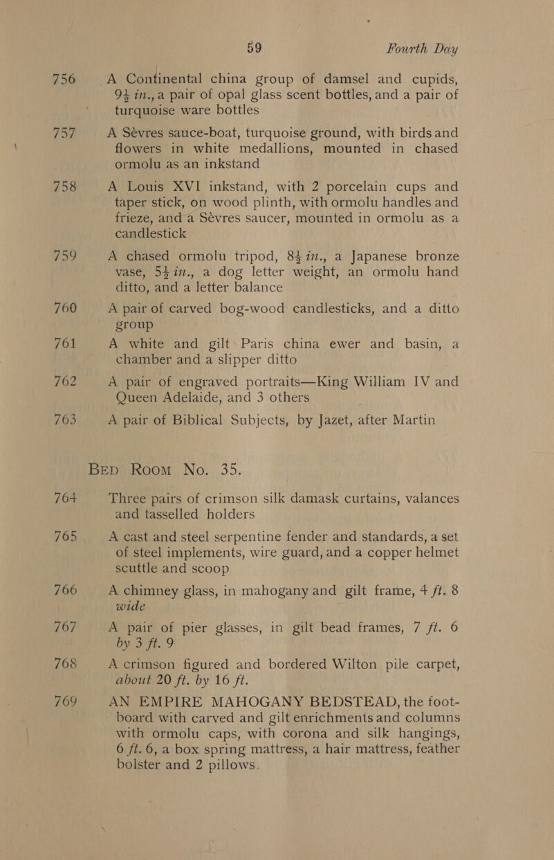 756 757 758 DS 760 761 762 763 764 765 766 767 768 769 59 Fourth Day 94 in.,a pair of opal glass scent bottles, and a pair of turquoise ware bottles A Sevres sauce-boat, turquoise ground, with birds and flowers in white medallions, mounted in chased ormolu as an inkstand A Louis XVI inkstand, with 2 porcelain cups and taper stick, on wood plinth, with ormolu handles and frieze, and a Sévres saucer, mounted in ormolu as a candlestick A chased ormolu tripod, 8417., a Japanese bronze vase, 54in., a dog letter weight, an ormolu hand ditto, and a letter balance A pair of carved bog-wood candlesticks, and a ditto group A white and gilt. Paris china ewer and basin, a chamber and a slipper ditto A pair of engraved portraits—King peiem IV and Queen Adelaide, and 3 others A pair of Biblical Subjects, by Jazet, after Martin Three pairs of crimson silk damask curtains, valances and tasselled holders A cast and steel ser pentine fender and standards, a set of steel implements, wire guard, and a copper helmet scuttle and scoop A chimney glass, in mahogany and gilt frame, 4 ft. 8 wide A pair of pier glasses, in gilt bead frames, 7 ft. 6 by 3 ft. 9 A crimson figured and bordered Wilton pile carpet, about 20 ft. by 16 ft. AN EMPIRE MAHOGANY BEDSTEAD, the foot- board with carved and gilt enrichments and columns with ormolu caps, with corona and silk hangings, 6 ft.6, a box spring mattress, a hair mattress, feather